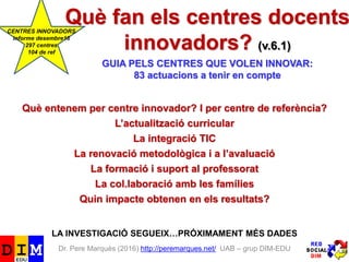 Dr. Pere Marquès (2016) http://peremarques.net/ UAB – grup DIM-EDU
Què fan els centres docents
innovadors? (v.6.2)
GUIA PELS CENTRES QUE VOLEN INNOVAR:
83 actuacions a tenir en compte
Què entenem per centre innovador? I per centre de referència?
L’actualització curricular
La integració TIC
La renovació metodològica i a l’avaluació
La formació i suport al professorat
La col.laboració amb les famílies
Quin impacte obtenen en els resultats?
LA INVESTIGACIÓ SEGUEIX…PRÓXIMAMENT MÉS DADES
 