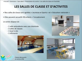 > Accueil > Sommaire > Saint-Béat > Présentation du centre > Les salles de classe et d’activités


                  LES SALLES DE CLASSE ET D’ACTIVITES
• Nos salles de classe sont agréées « Jeunesse et Sports » et « Education nationale »

• Elles peuvent accueillir 90 enfants + l’encadrement

Le centre dispose de :

      - 1 salle polyvalente avec une cheminée
      - 3 salles de classes
      - 1 local à skis
      - 1 infirmerie




                   Classes découverte
                   et centres LPM
 