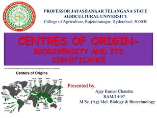 PROFESSOR JAYASHANKAR TELANGANA STATE
AGRICULTURAL UNIVERSITY
College of Agriculture, Rajendranagar, Hyderabad- 500030
Presented by,
Ajay Kumar Chandra
RAM/14-97
M.Sc. (Ag) Mol. Biology & Biotechnology
CENTRES OF ORIGIN-
BIODIVERSITY AND ITS
SIGNIFICANCE
 