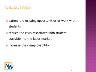    extend the existing opportunities of work with
    students

   reduce the risks associated with student
    transition to the labor market

   increase their employability




                                               3
 