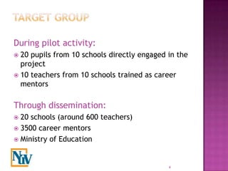 During pilot activity:
 20 pupils from 10 schools directly engaged in the
  project
 10 teachers from 10 schools trained as career
  mentors

Through dissemination:
 20 schools (around 600 teachers)
 3500 career mentors
 Ministry of Education



                                             4
 