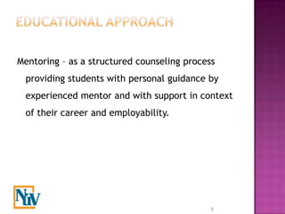 Mentoring – as a structured counseling process
 providing students with personal guidance by
 experienced mentor and with support in context
 of their career and employability.




                                             5
 