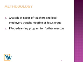 1.   Analysis of needs of teachers and local
     employers trought meeting of focus group

2.   Pilot e-learning program for further mentors




                                                6
 