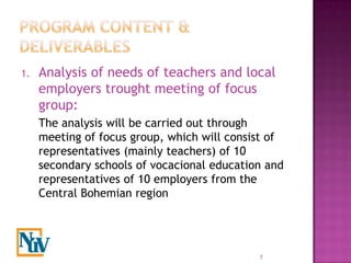 1.   Analysis of needs of teachers and local
     employers trought meeting of focus
     group:
     The analysis will be carried out through
     meeting of focus group, which will consist of
     representatives (mainly teachers) of 10
     secondary schools of vocacional education and
     representatives of 10 employers from the
     Central Bohemian region




                                             7
 