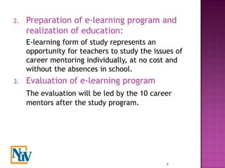 2.   Preparation of e-learning program and
     realization of education:
     E-learning form of study represents an
     opportunity for teachers to study the issues of
     career mentoring individually, at no cost and
     without the absences in school.
3.   Evaluation of e-learning program
     The evaluation will be led by the 10 career
     mentors after the study program.




                                               8
 