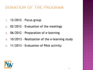 1.   12/2012 – Focus group

2.   02/2012 – Evaluation of the meetings

3.   06/2012 – Preparation of e-learning

4.   10/2013 – Realization of the e-learning study

5.   11/2013 – Evaluation of Pilot activity




                                               9
 