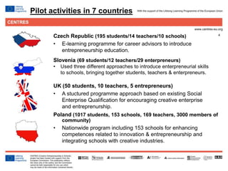4
Pilot activities in 7 countries
Slovenia (69 students/12 teachers/29 enterpreneurs)
• Used three different approaches to introduce enterpreneurial skills
to schools, bringing together students, teachers & enterpreneurs.
UK (50 students, 10 teachers, 5 entrepreneurs)
• A stuctured programme approach based on existing Social
Enterprise Qualification for encouraging creative enterprise
and entreprenurship.
Poland (1017 students, 153 schools, 169 teachers, 3000 members of
community)
• Nationwide program including 153 schools for enhancing
competences related to innovation & entrepreneurship and
integrating schools with creative industries.
Czech Republic (195 students/14 teachers/10 schools)
• E-learning programme for career advisors to introduce
entrepreneurship education.
 