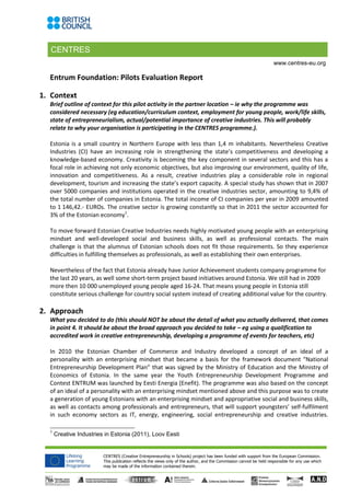 CENTRES
CENTRES (Creative Entrepreneurship in Schools) project has been funded with support from the European Commission.
This publication reflects the views only of the author, and the Commission cannot be held responsible for any use which
may be made of the information contained therein.
www.centres-eu.org
Entrum Foundation: Pilots Evaluation Report
1. Context
Brief outline of context for this pilot activity in the partner location – ie why the programme was
considered necessary (eg education/curriculum context, employment for young people, work/life skills,
state of entrepreneurialism, actual/potential importance of creative industries. This will probably
relate to why your organisation is participating in the CENTRES programme.).
Estonia is a small country in Northern Europe with less than 1,4 m inhabitants. Nevertheless Creative
Industries (CI) have an increasing role in strengthening the state’s competitiveness and developing a
knowledge-based economy. Creativity is becoming the key component in several sectors and this has a
focal role in achieving not only economic objectives, but also improving our environment, quality of life,
innovation and competitiveness. As a result, creative industries play a considerable role in regional
development, tourism and increasing the state’s export capacity. A special study has shown that in 2007
over 5000 companies and institutions operated in the creative industries sector, amounting to 9,4% of
the total number of companies in Estonia. The total income of CI companies per year in 2009 amounted
to 1 146,42.- EUROs. The creative sector is growing constantly so that in 2011 the sector accounted for
3% of the Estonian economy1
.
To move forward Estonian Creative Industries needs highly motivated young people with an enterprising
mindset and well-developed social and business skills, as well as professional contacts. The main
challenge is that the alumnus of Estonian schools does not fit those requirements. So they experience
difficulties in fulfilling themselves as professionals, as well as establishing their own enterprises.
Nevertheless of the fact that Estonia already have Junior Achievement students company programme for
the last 20 years, as well some short-term project based initiatives around Estonia. We still had in 2009
more then 10 000 unemployed young people aged 16-24. That means young people in Estonia still
constitute serious challenge for country social system instead of creating additional value for the country.
2. Approach
What you decided to do (this should NOT be about the detail of what you actually delivered, that comes
in point 4. It should be about the broad approach you decided to take – eg using a qualification to
accredited work in creative entrepreneurship, developing a programme of events for teachers, etc)
In 2010 the Estonian Chamber of Commerce and Industry developed a concept of an ideal of a
personality with an enterprising mindset that became a basis for the framework document “National
Entrepreneurship Development Plan” that was signed by the Ministry of Education and the Ministry of
Economics of Estonia. In the same year the Youth Entrepreneurship Development Programme and
Contest ENTRUM was launched by Eesti Energia (Enefit). The programme was also based on the concept
of an ideal of a personality with an enterprising mindset mentioned above and this purpose was to create
a generation of young Estonians with an enterprising mindset and appropriative social and business skills,
as well as contacts among professionals and entrepreneurs, that will support youngsters’ self-fulfilment
in such economy sectors as IT, energy, engineering, social entrepreneurship and creative industries.
1
Creative Industries in Estonia (2011), Loov Eesti
 