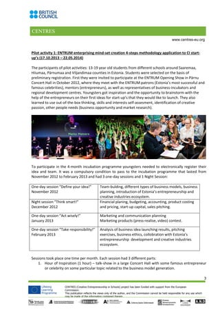 CENTRES
3
CENTRES (Creative Entrepreneurship in Schools) project has been funded with support from the European
Commission.
This publication reflects the views only of the author, and the Commission cannot be held responsible for any use which
may be made of the information contained therein.
www.centres-eu.org
Pilot activity 1: ENTRUM enterprising mind-set creation 4-steps methodology application to CI start-
up’s (17.10.2013 – 22.05.2014)
The participants of pilot activities: 13-19 year old students from different schools around Saaremaa,
Hiiumaa, Pärnumaa and Viljandimaa counties in Estonia. Students were selected on the basis of
preliminary registration. First they were invited to participate at the ENTRUM Opening Show in Pärnu
Concert Hall in October 2012, where they meet with the ENTRUM patrons (Estonia’s most successful and
famous celebrities), mentors (entrepreneurs), as well as representatives of business-incubators and
regional development centres. Youngsters got inspiration and the opportunity to brainstorm with the
help of the entrepreneurs on their first ideas for start-up’s that they would like to launch. They also
learned to use out-of-the-box thinking, skills and interests self-assesment, identification of creative
passion, other people needs (business opportunity and market research).
To participate in the 4-month incubation programme youngsters needed to electronically register their
idea and team. It was a compulsory condition to pass to the incubation programme that lasted from
November 2012 to February 2013 and had 3 one-day sessions and 1 Night Session:
One-day session “Define your idea!”
November 2012
Team-bulding, different types of business models, business
planning, introduction of Estonia’s entrepreneurship and
creative industries ecosystem.
Night session “Think smart!”
December 2012
Financial planing, budgeting, accounting, product costing
and pricing, start-up capital, sales pitching.
One-day session “Act wisely!”
January 2013
Marketing and communication planning
Marketing products (press-realise, video) contest.
One-day session “Take responsibility!”
February 2013
Analysis of business idea launching results, pitching
exercises, business ethics, collobration with Estonia’s
entrepreneurship development and creative industries
ecosystem.
Sessions took place one time per month. Each session had 3 different parts:
1. Hour of Inspiration (1 hour) – talk-show in a large Concert Hall with some famous entrepreneur
or celebrity on some particular topic related to the business model generation.
 