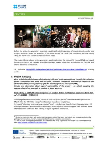 CENTRES
7
CENTRES (Creative Entrepreneurship in Schools) project has been funded with support from the European
Commission.
This publication reflects the views only of the author, and the Commission cannot be held responsible for any use which
may be made of the information contained therein.
www.centres-eu.org
Before the action the youngsters organised a public poll with the purpose of choosing most popular pop
song to produce a video for. As results of the public survey the Teele Viira, Tuuli Rand and ULA – song
“Ring the Alarm” was chosen to make the music video.
The music video produced by the youngsters was broadcast on the national TV channel ETV2 and stayed
in the music charts for 3 weeks. The video has been viewed more than 30 000 times on YouTube and
shared 200 times on Facebook.
TV interview http://etv2.err.ee/videod/eestitop7/35505947-fcc8-4593-81ac-79abd64a6780 starting
27:01
5. Impact & Legacy
Clear articulation of the impact of the pilot as evidenced by the data gathered through the evaluation
forms – comparing start point and end point, outcomes, unexpected outcomes (ie impact on the
students/teachers/schools/mentors). [NB this all comes from EVALUATION FORMS]
Include any information about legacy/ sustainability of the project – eg schools adopting the
approach/part of the approach to continue in future work, etc.
Pilot activity 1: ENTRUM enterprising mind-set creation 4-steps methodology application to CI start-
up’s (17.10.2013 – 22.05.2014)
According to the evaluation forms4
, as well as start-ups public pitches5
in the ENTRUM Superfinals on 22
March 2013 the “ENTRUM 4-steps” methodology impact was very serious:
1. Instant “infection” by enterprising mindset “virus” – mindset and lifestyle. Even those youngsters (CI
start-ups members) who dropped out admitted a direct impact of methodology on their mindset. Some
of the CI alumni continued their activity as legally registered enterprises.
4
16 start-up hard copy diary with section identifying start point of the team, final results and progress evaluation by
participants themselves, mentors, regional and professional evaluation commissions.
5
3-minute pitch, where participants speak about their results, study experience and insights. You can find example
here: www.youtube.com/watch?v=KubMiO2bvR4
 