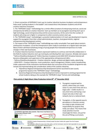 CENTRES
8
CENTRES (Creative Entrepreneurship in Schools) project has been funded with support from the European
Commission.
This publication reflects the views only of the author, and the Commission cannot be held responsible for any use which
may be made of the information contained therein.
www.centres-eu.org
2. Direct connection of ENTRUM CI start-ups to creative industries business-incubators and entrepreneurs
helps avoid “putting students in the bubble” and created direct links between students and all the
creative industries ecosystem.
3. The “ENTRUM 4-steps” methodology has a similar effect (creation of enterprising mind-set, social and
entrepreneurial skills) on creative industries’ start-up members as to youngsters launching start-ups in
high technology, social entrepreneurship and the service economy. At the same time the number of
students who drop out is higher in comparison to other economy sectors start-ups.
4. The “ENTRUM 4-steps” methodology’s successful implementation in CI start-ups development requires
support for youngsters from their school administration, teachers, local governments, regional
entrepreneurship development centres.
5. The impact of the “ENTRUM 4-steps” methodology was really remarkable if we speak about mentors
and business-incubators: 1/3 of the entrepreneurs were ready to contribute on a regular basis next year.
Most of them admitted revitalising energy of young people that motivated entrepreneurs to make
changes in their own businesses.
6. Creative industries business-incubators expressed readiness to continue and intensify collaboration in
the field of creative industries start-ups training by contributing their own resources. Already next season
“Tallinna Ettevõtlusinkubaatorid” (Tallinn Business Incubators) and LOOV EESTI (Creative Estonia) will
become ambassadors and supervisors of the appropriative entrepreneurial LAB-s:
- Tallinna Ettevõtlusinkubaatorid – Creative industries: design, printed and digital media, advertising.
- LOOV EESTI – Creative industries: music production, event management, theatre, movie, broadcasting.
Under supervision of the institutions mentioned above the curriculum of the incubation programme was
revised and improved taking into consideration needs of the creative industries.
7. Viljandimaa Regional Entrepreneurship Development Centre launched its own county
programme based on the “ENTRUM 4-steps” methodology.
8. Saaremaa Regional Entrepreneurship Development Centre improved its existing programme for
school students taking as the example the “ENTRUM 4-steps” format and methodology.
Pilot activity 2: Night Music Video Production Action (8th
- 9th
December 2013)
1. Youngsters respond well to
actions, where they can create
value in a very short time and on a
large scale – visible results in a
very short time and having a real
impact not only in their own
network, but on a national level;
2. Youngsters, in the opposite way to
perceptions in Estonian society,
are ready to take initiative and
responsibility for projects they
really care about. This means that
study activities must be
meaningful for them, not just for
the aim of fitting a curriculum;
 