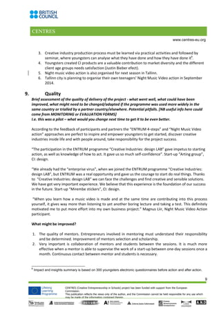 CENTRES
9
CENTRES (Creative Entrepreneurship in Schools) project has been funded with support from the European
Commission.
This publication reflects the views only of the author, and the Commission cannot be held responsible for any use which
may be made of the information contained therein.
www.centres-eu.org
3. Creative industry production process must be learned via practical activities and followed by
seminar, where youngsters can analyse what they have done and how they have done it6
.
4. Youngsters created CI products are a valuable contribution to market diversity and the different
client age groups needs satisfaction (Justin Bieber efect).
5. Night music video action is also organised for next season in Tallinn.
6. Tallinn city is planning to organise their own teenagers’ Night Music Video action in September
2014.
9. Quality
Brief assessment of the quality of delivery of the project - what went well, what could have been
improved, what might need to be changed/adapted if the programme was used more widely in the
same country or trialled by a partner country/elsewhere. Potential pitfalls. [NB useful info here could
come from MONITORING or EVALUATION FORMS]
I.e. this was a pilot – what would you change next time to get it to be even better.
According to the feedback of participants and partners the “ENTRUM 4-steps” and “Night Music Video
action” approaches are perfect to inspire and empower youngsters to get started, discover creative
industries inside life and with people around, take responsibility for the project success.
“The participation in the ENTRUM programme “Creative Industries: design LAB” gave impetus to starting
action, as well as knowledge of how to act. It gave us so much self-confidence”. Start-up “Arting group”,
CI: design.
“We already had the “enterprise virus”, when we joined the ENTRUM programme “Creative Industries:
design LAB”, but ENTRUM was a real opportunity and gave us the courage to start do real things. Thanks
to “Creative Industries: design LAB” we can face the challenges and find creative and sensible solutions.
We have got very important experience. We believe that this experience is the foundation of our success
in the future. Start-up “Mirembe stickers”, CI: design.
“When you learn how a music video is made and at the same time are contributing into this process
yourself, it gives way more than listening to yet another boring lecture and taking a test. This definitely
motivated me to put more effort into my own business project.” Magnus Liir, Night Music Video Action
participant.
What might be improved?
1. The quality of mentors. Entrepreneurs involved in mentoring must understand their responsibility
and be determined. Improvement of mentors selection and scholarship.
2. Very important is collaboration of mentors and students between the sessions. It is much more
effective when a mentor is able to supervise the work of a start-up between one-day sessions once a
month. Continuous contact between mentor and students is necessary.
6
Impact and insights summary is based on 300 youngsters electronic questionnaires before action and after action.
 