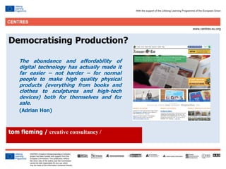 12
Democratising Production?
The abundance and affordability of
digital technology has actually made it
far easier – not harder – for normal
people to make high quality physical
products (everything from books and
clothes to sculptures and high-tech
devices) both for themselves and for
sale.
(Adrian Hon)
tom fleming / creative consultancy /
 