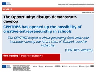 16
Click to edit Master title style
The Opportunity: disrupt, demonstrate,
develop
CENTRES has opened up the possibility of
creative entrepreneurship in schools
The CENTRES project is about generating fresh ideas and
innovation among the future stars of Europe’s creative
industries.
(CENTRES website)
tom fleming / creative consultancy /
 