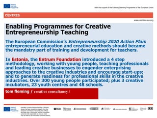 19
Click to edit Master title style
Enabling Programmes for Creative
Entrepreneurship Teaching
The European Commission’s Entrepreneurship 2020 Action Plan:
entrepreneurial education and creative methods should became
the mandatry part of training and development for teachers.
In Estonia, the Entrum Foundation introduced a 4 step
methodology, working with young people, teaching professionals
and leading creative businesses to engender enterprising
approaches to the creative industries and encourage start-ups;
and to generate readiness for professional skills in the creative
industries. Over 300 young people participated; plus 3 creative
incubators, 23 youth centres and 48 schools.
tom fleming / creative consultancy /
 