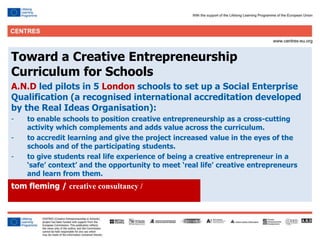 22
Click to edit Master title style
Toward a Creative Entrepreneurship
Curriculum for Schools
A.N.D led pilots in 5 London schools to set up a Social Enterprise
Qualification (a recognised international accreditation developed
by the Real Ideas Organisation):
- to enable schools to position creative entrepreneurship as a cross-cutting
activity which complements and adds value across the curriculum.
- to accredit learning and give the project increased value in the eyes of the
schools and of the participating students.
- to give students real life experience of being a creative entrepreneur in a
‘safe’ context’ and the opportunity to meet ‘real life’ creative entrepreneurs
and learn from them.
tom fleming / creative consultancy /
 