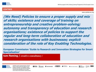 24
Click to edit Master title style
(We Need) Policies to ensure a proper supply and mix
of skills; existence and coverage of training on
entrepreneurship and creative problem-solving;
autonomy and transparency of education and research
organisations; existence of policies to support the
regular and long-term collaboration of education and
research organisations with businesses; explicit
consideration of the role of Key Enabling Technologies.
European Commission ’Guide to Research and Innovation Strategies for Smart
Specialisation’
.tom fleming / creative consultancy /
 