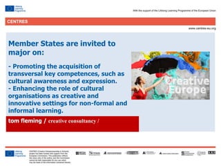 29
Member States are invited to
major on:
- Promoting the acquisition of
transversal key competences, such as
cultural awareness and expression.
- Enhancing the role of cultural
organisations as creative and
innovative settings for non-formal and
informal learning.
tom fleming / creative consultancy /
 