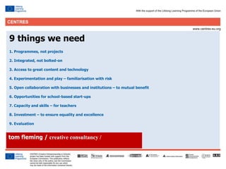 30
tom fleming / creative consultancy /
9 things we need
1. Programmes, not projects
2. Integrated, not bolted-on
3. Access to great content and technology
4. Experimentation and play – familiarisation with risk
5. Open collaboration with businesses and institutions – to mutual benefit
6. Opportunities for school-based start-ups
7. Capacity and skills – for teachers
8. Investment – to ensure equality and excellence
9. Evaluation
 
