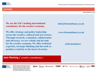 38
We are the UK’s leading international
consultancy for the creative economy.
We offer strategy and policy leadership
across the creative, cultural and arts sectors.
Through research, evaluation, collaboration
and advocacy, we are a think and do tank
for the creative economy. We offer technical
expertise, strategic thinking and the tools to
position creativity to the heart of society.
info@tfconsultancy.co.uk
www.tfconsultancy.co.uk
@tfconsultancy
tom fleming / creative consultancy /
 
