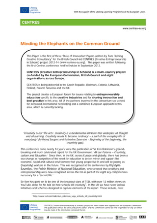 CENTRES (Creative Entrepreneurship in Schools) project has been funded with support from the European Commission.
This publication reflects the views only of the author, and the Commission cannot be held responsible for any use which
may be made of the information contained therein.
www.centres-eu.org
With the support of the Lifelong Learning Programme of the European Union
Minding the Elephants on the Common Ground
“Creativity is not ‘the arts’. Creativity is a fundamental attribute that underpins all thought
and all learning. Creativity needs to become ‘ordinary’ – a part of the everyday life of
everybody” (Anthony Sargent and Katherine Zeserson - Beginning at the beginning, the
creativity gap).
This conference came nearly 14 years since the publication of Sir Ken Robinson’s ground-
breaking and much celebrated report for the UK Government: ‘All our Futures – Creativity,
culture and Education.’ Since then, in the UK, across Europe and globally, there has been a
sea-change in recognition of the need for education to better mirror and support the
economic, social and cultural environment that young people live in and will be joining as
(hopefully) workers in the future. This was recognised at the conference by Krystyna
Szumilas, the Polish Minister of National Education, who stressed that creativity and
entrepreneurship were now recognised across the EU as part of the eight key competencies
necessary for a ‘decent life.’
Sir Ken has gone on to be one of the breakout stars of TED, with over 12 million views on
YouTube alone for his talk on how schools kill creativity1
. In the UK we have seen various
initiatives and schemes designed to capture elements of the report. These include, most
1
http://www.ted.com/talks/ken_robinson_says_schools_kill_creativity.html
This Paper is the first of three ‘State of Innovation’ Papers written by Tom Fleming
Creative Consultancy1
for the British Council-led CENTRES (Creative Entrepreneurship
in Schools) project 2012-14 (www.centres-eu.org). This paper was written following
the first Centres conference held in Kraków in September 2012.
CENTRES (Creative Entrepreneurship in Schools) is a multi-country project
co-funded by the European Commission, British Council and eight
organisations across Europe.
CENTRES is being delivered in the Czech Republic, Denmark, Estonia, Lithuania,
Finland, Poland, Slovenia and the UK.
The project creates a European forum for issues relating to entrepreneurship
education specific to the creative industries and for sharing innovation and
best practice in this area. All of the partners involved in the consortium see a need
for increased international networking and a combined European approach in this
area, which is currently lacking.
 