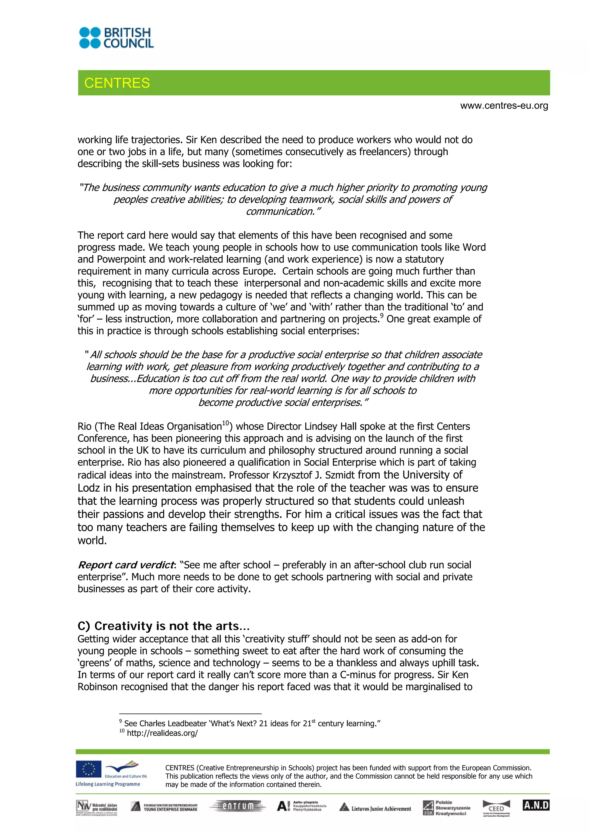 CENTRES
                                                                                                                       www.centres-eu.org


working life trajectories. Sir Ken described the need to produce workers who would not do
one or two jobs in a life, but many (sometimes consecutively as freelancers) through
describing the skill-sets business was looking for:

“The business community wants education to give a much higher priority to promoting young
       peoples creative abilities; to developing teamwork, social skills and powers of
                                       communication.”

The report card here would say that elements of this have been recognised and some
progress made. We teach young people in schools how to use communication tools like Word
and Powerpoint and work-related learning (and work experience) is now a statutory
requirement in many curricula across Europe. Certain schools are going much further than
this, recognising that to teach these interpersonal and non-academic skills and excite more
young with learning, a new pedagogy is needed that reflects a changing world. This can be
summed up as moving towards a culture of ‘we’ and ‘with’ rather than the traditional ‘to’ and
‘for’ – less instruction, more collaboration and partnering on projects.9 One great example of
this in practice is through schools establishing social enterprises:

 “ All schools should be the base for a productive social enterprise so that children associate
  learning with work, get pleasure from working productively together and contributing to a
   business...Education is too cut off from the real world. One way to provide children with
                 more opportunities for real-world learning is for all schools to
                             become productive social enterprises.”

Rio (The Real Ideas Organisation10) whose Director Lindsey Hall spoke at the first Centers
Conference, has been pioneering this approach and is advising on the launch of the first
school in the UK to have its curriculum and philosophy structured around running a social
enterprise. Rio has also pioneered a qualification in Social Enterprise which is part of taking
radical ideas into the mainstream. Professor Krzysztof J. Szmidt from the University of
Lodz in his presentation emphasised that the role of the teacher was was to ensure
that the learning process was properly structured so that students could unleash
their passions and develop their strengths. For him a critical issues was the fact that
too many teachers are failing themselves to keep up with the changing nature of the
world.

Report card verdict: “See me after school – preferably in an after-school club run social
enterprise”. Much more needs to be done to get schools partnering with social and private
businesses as part of their core activity.


C) Creativity is not the arts...
Getting wider acceptance that all this ‘creativity stuff’ should not be seen as add-on for
young people in schools – something sweet to eat after the hard work of consuming the
‘greens’ of maths, science and technology – seems to be a thankless and always uphill task.
In terms of our report card it really can’t score more than a C-minus for progress. Sir Ken
Robinson recognised that the danger his report faced was that it would be marginalised to


         9
             See Charles Leadbeater ‘What’s Next? 21 ideas for 21st century learning.” 
         10
              http://realideas.org/ 



                        CENTRES (Creative Entrepreneurship in Schools) project has been funded with support from the European Commission.
                        This publication reflects the views only of the author, and the Commission cannot be held responsible for any use which
                        may be made of the information contained therein.
 