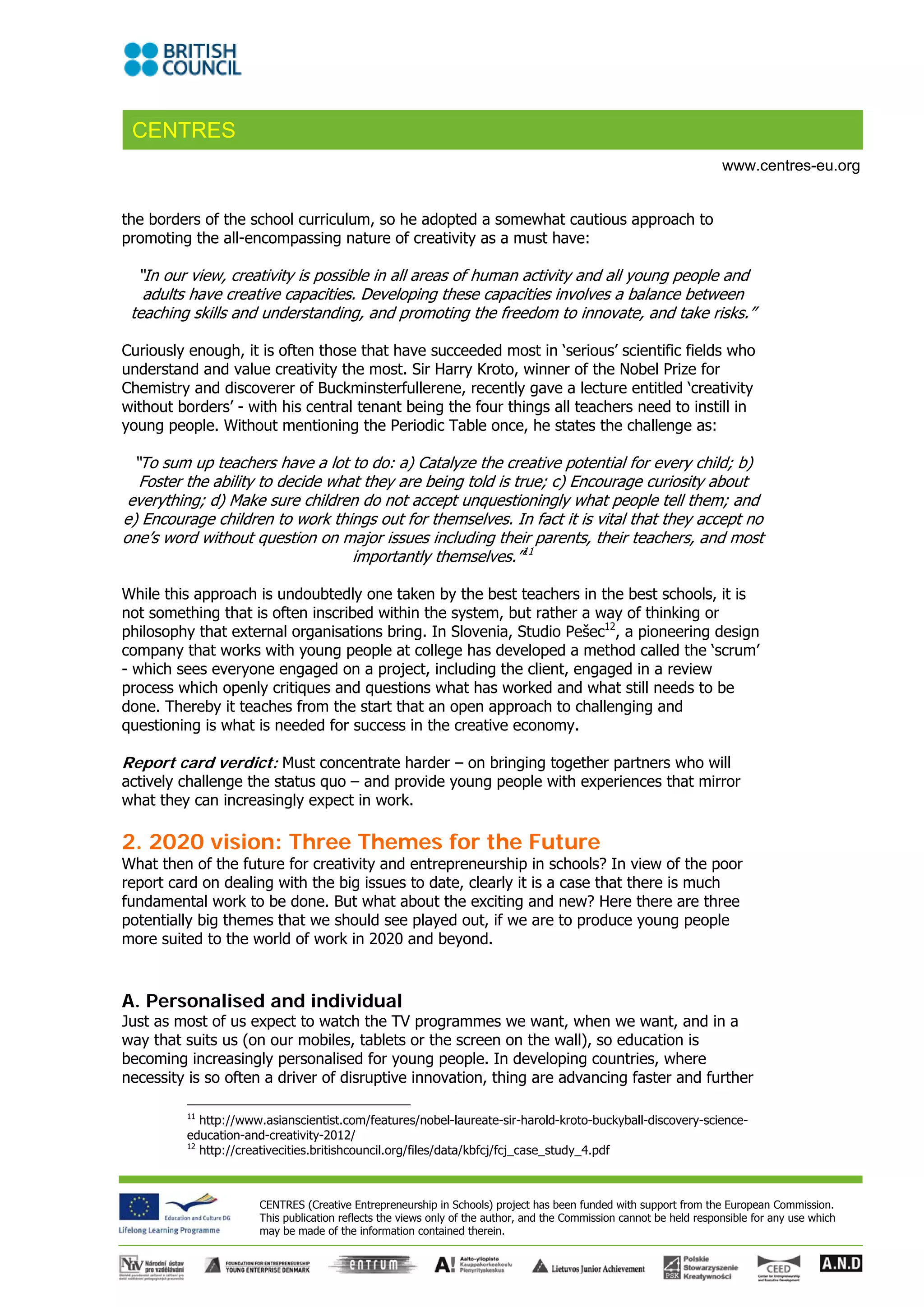 CENTRES
                                                                                                                     www.centres-eu.org


the borders of the school curriculum, so he adopted a somewhat cautious approach to
promoting the all-encompassing nature of creativity as a must have:

  “In our view, creativity is possible in all areas of human activity and all young people and
   adults have creative capacities. Developing these capacities involves a balance between
 teaching skills and understanding, and promoting the freedom to innovate, and take risks.”

Curiously enough, it is often those that have succeeded most in ‘serious’ scientific fields who
understand and value creativity the most. Sir Harry Kroto, winner of the Nobel Prize for
Chemistry and discoverer of Buckminsterfullerene, recently gave a lecture entitled ‘creativity
without borders’ - with his central tenant being the four things all teachers need to instill in
young people. Without mentioning the Periodic Table once, he states the challenge as:

  “To sum up teachers have a lot to do: a) Catalyze the creative potential for every child; b)
   Foster the ability to decide what they are being told is true; c) Encourage curiosity about
 everything; d) Make sure children do not accept unquestioningly what people tell them; and
e) Encourage children to work things out for themselves. In fact it is vital that they accept no
one’s word without question on major issues including their parents, their teachers, and most
                                   importantly themselves.”11

While this approach is undoubtedly one taken by the best teachers in the best schools, it is
not something that is often inscribed within the system, but rather a way of thinking or
philosophy that external organisations bring. In Slovenia, Studio Pešec12, a pioneering design
company that works with young people at college has developed a method called the ‘scrum’
- which sees everyone engaged on a project, including the client, engaged in a review
process which openly critiques and questions what has worked and what still needs to be
done. Thereby it teaches from the start that an open approach to challenging and
questioning is what is needed for success in the creative economy.

Report card verdict: Must concentrate harder – on bringing together partners who will
actively challenge the status quo – and provide young people with experiences that mirror
what they can increasingly expect in work.

2. 2020 vision: Three Themes for the Future
What then of the future for creativity and entrepreneurship in schools? In view of the poor
report card on dealing with the big issues to date, clearly it is a case that there is much
fundamental work to be done. But what about the exciting and new? Here there are three
potentially big themes that we should see played out, if we are to produce young people
more suited to the world of work in 2020 and beyond.



A. Personalised and individual
Just as most of us expect to watch the TV programmes we want, when we want, and in a
way that suits us (on our mobiles, tablets or the screen on the wall), so education is
becoming increasingly personalised for young people. In developing countries, where
necessity is so often a driver of disruptive innovation, thing are advancing faster and further

         11
            http://www.asianscientist.com/features/nobel-laureate-sir-harold-kroto-buckyball-discovery-science-
         education-and-creativity-2012/ 
         12
            http://creativecities.britishcouncil.org/files/data/kbfcj/fcj_case_study_4.pdf 



                      CENTRES (Creative Entrepreneurship in Schools) project has been funded with support from the European Commission.
                      This publication reflects the views only of the author, and the Commission cannot be held responsible for any use which
                      may be made of the information contained therein.
 