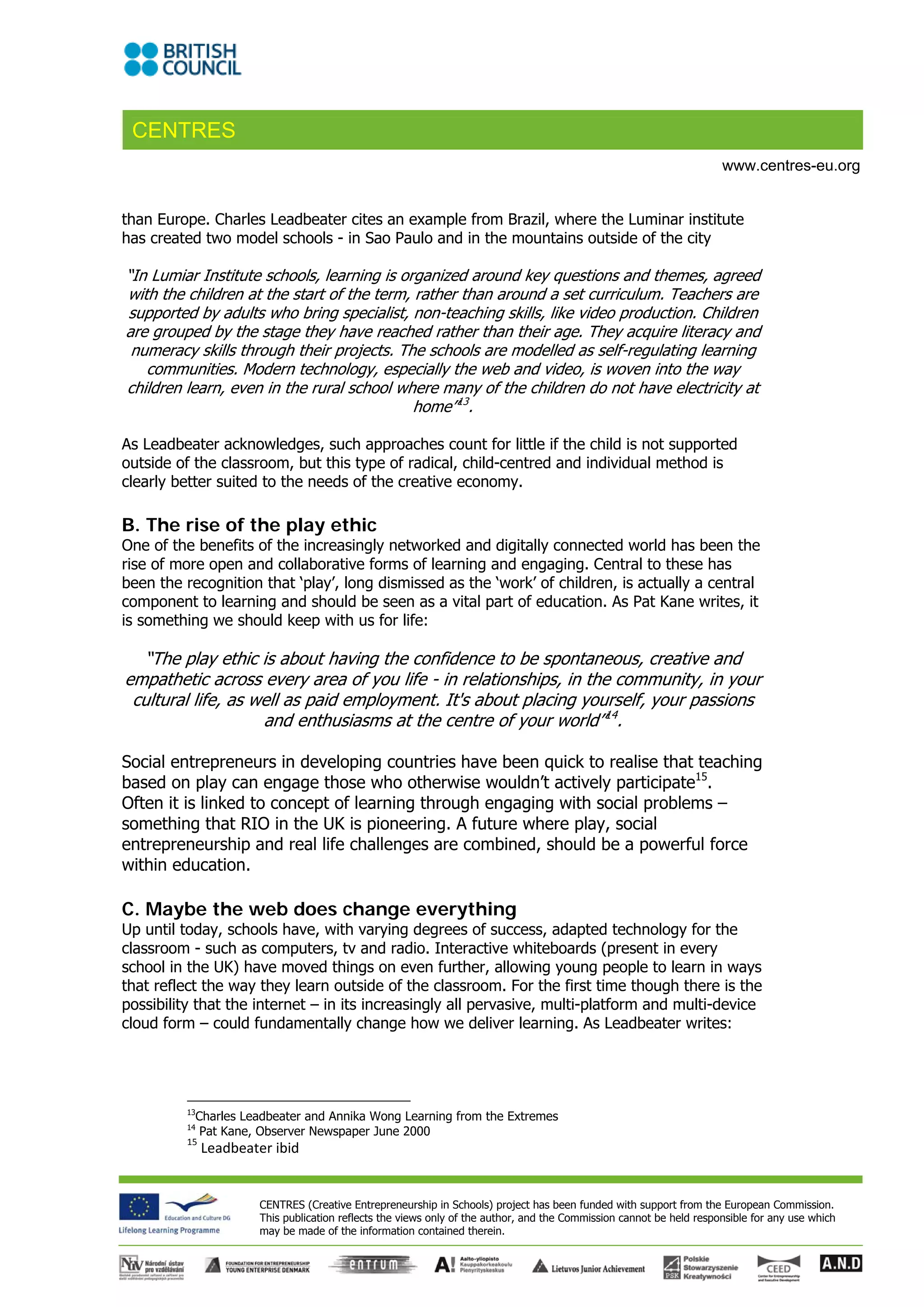 CENTRES
                                                                                                                       www.centres-eu.org


than Europe. Charles Leadbeater cites an example from Brazil, where the Luminar institute
has created two model schools - in Sao Paulo and in the mountains outside of the city

“In Lumiar Institute schools, learning is organized around key questions and themes, agreed
with the children at the start of the term, rather than around a set curriculum. Teachers are
supported by adults who bring specialist, non-teaching skills, like video production. Children
are grouped by the stage they have reached rather than their age. They acquire literacy and
 numeracy skills through their projects. The schools are modelled as self-regulating learning
   communities. Modern technology, especially the web and video, is woven into the way
children learn, even in the rural school where many of the children do not have electricity at
                                            home”13.

As Leadbeater acknowledges, such approaches count for little if the child is not supported
outside of the classroom, but this type of radical, child-centred and individual method is
clearly better suited to the needs of the creative economy.

B. The rise of the play ethic
One of the benefits of the increasingly networked and digitally connected world has been the
rise of more open and collaborative forms of learning and engaging. Central to these has
been the recognition that ‘play’, long dismissed as the ‘work’ of children, is actually a central
component to learning and should be seen as a vital part of education. As Pat Kane writes, it
is something we should keep with us for life:

  “The play ethic is about having the confidence to be spontaneous, creative and
empathetic across every area of you life - in relationships, in the community, in your
 cultural life, as well as paid employment. It's about placing yourself, your passions
                    and enthusiasms at the centre of your world”14.

Social entrepreneurs in developing countries have been quick to realise that teaching
based on play can engage those who otherwise wouldn’t actively participate15.
Often it is linked to concept of learning through engaging with social problems –
something that RIO in the UK is pioneering. A future where play, social
entrepreneurship and real life challenges are combined, should be a powerful force
within education.

C. Maybe the web does change everything
Up until today, schools have, with varying degrees of success, adapted technology for the
classroom - such as computers, tv and radio. Interactive whiteboards (present in every
school in the UK) have moved things on even further, allowing young people to learn in ways
that reflect the way they learn outside of the classroom. For the first time though there is the
possibility that the internet – in its increasingly all pervasive, multi-platform and multi-device
cloud form – could fundamentally change how we deliver learning. As Leadbeater writes:




         13
           Charles Leadbeater and Annika Wong Learning from the Extremes
         14
            Pat Kane, Observer Newspaper June 2000 
         15
               Leadbeater ibid 


                        CENTRES (Creative Entrepreneurship in Schools) project has been funded with support from the European Commission.
                        This publication reflects the views only of the author, and the Commission cannot be held responsible for any use which
                        may be made of the information contained therein.
 
