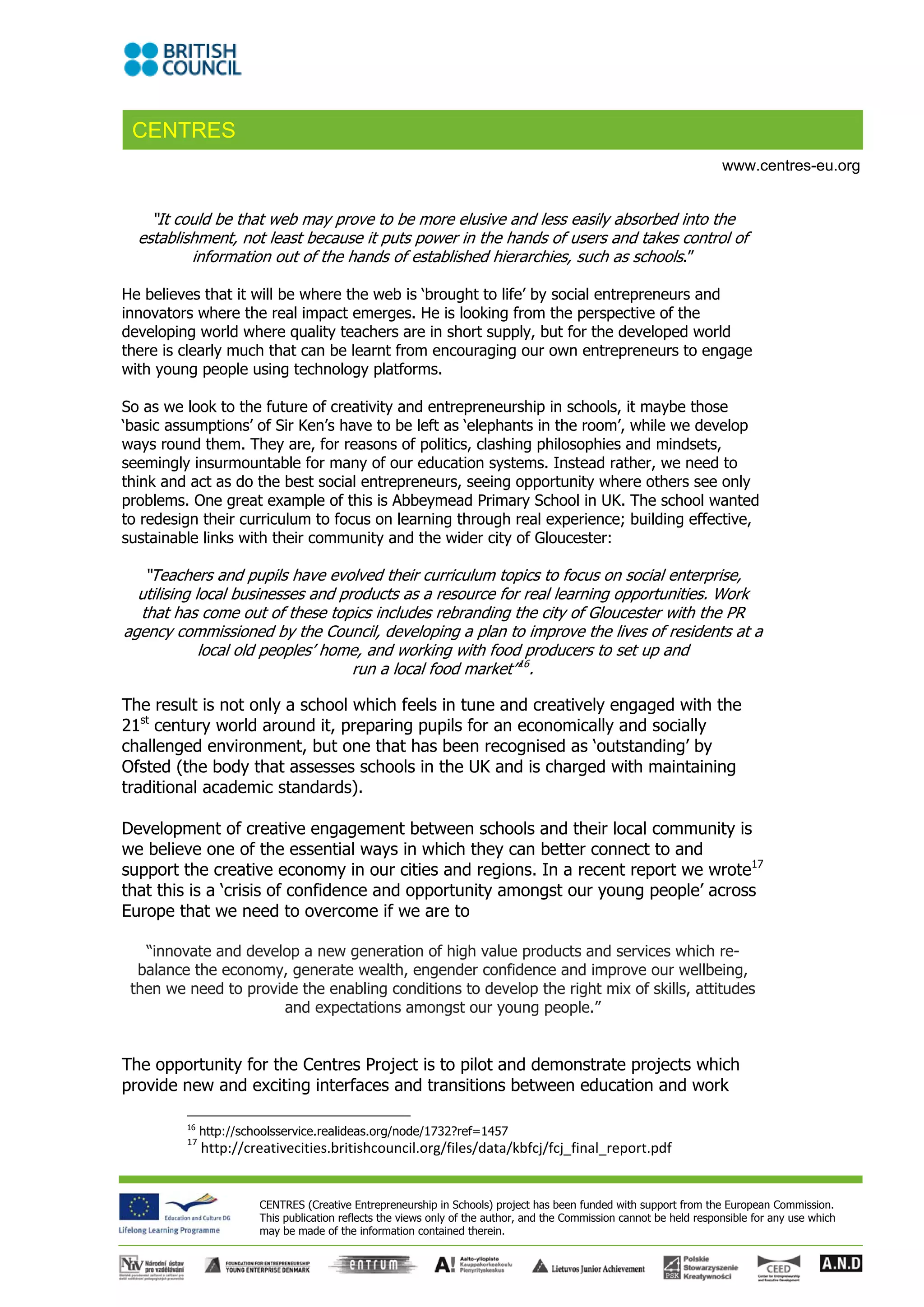 CENTRES
                                                                                                                       www.centres-eu.org


    “It could be that web may prove to be more elusive and less easily absorbed into the
  establishment, not least because it puts power in the hands of users and takes control of
          information out of the hands of established hierarchies, such as schools.”

He believes that it will be where the web is ‘brought to life’ by social entrepreneurs and
innovators where the real impact emerges. He is looking from the perspective of the
developing world where quality teachers are in short supply, but for the developed world
there is clearly much that can be learnt from encouraging our own entrepreneurs to engage
with young people using technology platforms.

So as we look to the future of creativity and entrepreneurship in schools, it maybe those
‘basic assumptions’ of Sir Ken’s have to be left as ‘elephants in the room’, while we develop
ways round them. They are, for reasons of politics, clashing philosophies and mindsets,
seemingly insurmountable for many of our education systems. Instead rather, we need to
think and act as do the best social entrepreneurs, seeing opportunity where others see only
problems. One great example of this is Abbeymead Primary School in UK. The school wanted
to redesign their curriculum to focus on learning through real experience; building effective,
sustainable links with their community and the wider city of Gloucester:

   “Teachers and pupils have evolved their curriculum topics to focus on social enterprise,
  utilising local businesses and products as a resource for real learning opportunities. Work
  that has come out of these topics includes rebranding the city of Gloucester with the PR
agency commissioned by the Council, developing a plan to improve the lives of residents at a
             local old peoples’ home, and working with food producers to set up and
                                   run a local food market”16.

The result is not only a school which feels in tune and creatively engaged with the
21st century world around it, preparing pupils for an economically and socially
challenged environment, but one that has been recognised as ‘outstanding’ by
Ofsted (the body that assesses schools in the UK and is charged with maintaining
traditional academic standards).

Development of creative engagement between schools and their local community is
we believe one of the essential ways in which they can better connect to and
support the creative economy in our cities and regions. In a recent report we wrote17
that this is a ‘crisis of confidence and opportunity amongst our young people’ across
Europe that we need to overcome if we are to

   “innovate and develop a new generation of high value products and services which re-
  balance the economy, generate wealth, engender confidence and improve our wellbeing,
 then we need to provide the enabling conditions to develop the right mix of skills, attitudes
                      and expectations amongst our young people.”


The opportunity for the Centres Project is to pilot and demonstrate projects which
provide new and exciting interfaces and transitions between education and work

         16
               http://schoolsservice.realideas.org/node/1732?ref=1457 
         17
               http://creativecities.britishcouncil.org/files/data/kbfcj/fcj_final_report.pdf 


                        CENTRES (Creative Entrepreneurship in Schools) project has been funded with support from the European Commission.
                        This publication reflects the views only of the author, and the Commission cannot be held responsible for any use which
                        may be made of the information contained therein.
 