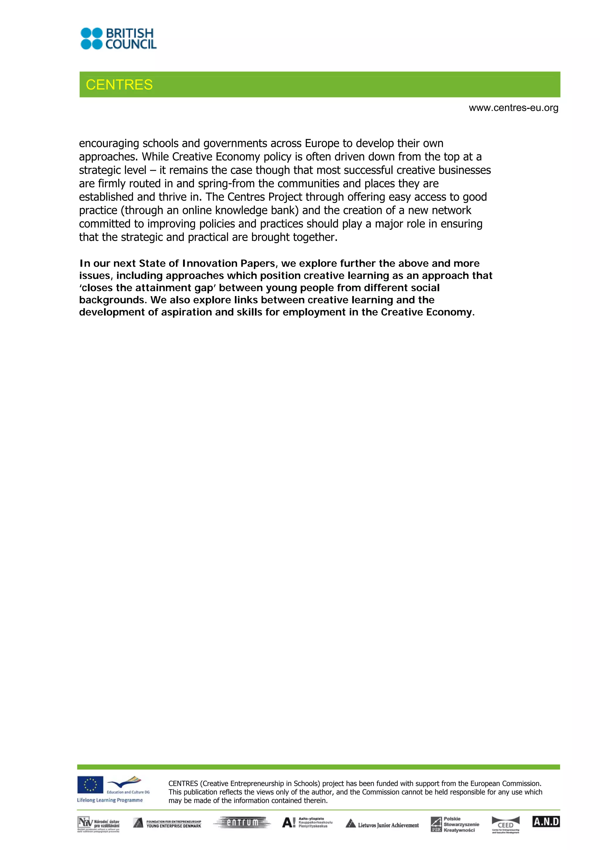CENTRES
                                                                                                                 www.centres-eu.org


encouraging schools and governments across Europe to develop their own
approaches. While Creative Economy policy is often driven down from the top at a
strategic level – it remains the case though that most successful creative businesses
are firmly routed in and spring-from the communities and places they are
established and thrive in. The Centres Project through offering easy access to good
practice (through an online knowledge bank) and the creation of a new network
committed to improving policies and practices should play a major role in ensuring
that the strategic and practical are brought together.

In our next State of Innovation Papers, we explore further the above and more
issues, including approaches which position creative learning as an approach that
‘closes the attainment gap’ between young people from different social
backgrounds. We also explore links between creative learning and the
development of aspiration and skills for employment in the Creative Economy.




                  CENTRES (Creative Entrepreneurship in Schools) project has been funded with support from the European Commission.
                  This publication reflects the views only of the author, and the Commission cannot be held responsible for any use which
                  may be made of the information contained therein.
 