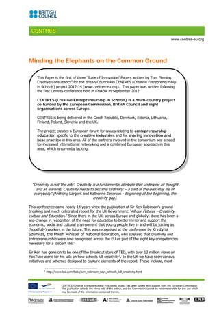 CENTRES
                                                                                                                       www.centres-eu.org




Minding the Elephants on the Common Ground

     This Paper is the first of three ‘State of Innovation’ Papers written by Tom Fleming
     Creative Consultancy1 for the British Council-led CENTRES (Creative Entrepreneurship
     in Schools) project 2012-14 (www.centres-eu.org). This paper was written following
     the first Centres conference held in Kraków in September 2012.

     CENTRES (Creative Entrepreneurship in Schools) is a multi-country project
     co-funded by the European Commission, British Council and eight
     organisations across Europe.

     CENTRES is being delivered in the Czech Republic, Denmark, Estonia, Lithuania,
     Finland, Poland, Slovenia and the UK.

     The project creates a European forum for issues relating to entrepreneurship
     education specific to the creative industries and for sharing innovation and
     best practice in this area. All of the partners involved in the consortium see a need
     for increased international networking and a combined European approach in this
     area, which is currently lacking.




 “Creativity is not ‘the arts’. Creativity is a fundamental attribute that underpins all thought
   and all learning. Creativity needs to become ‘ordinary’ – a part of the everyday life of
  everybody” (Anthony Sargent and Katherine Zeserson - Beginning at the beginning, the
                                           creativity gap).

This conference came nearly 14 years since the publication of Sir Ken Robinson’s ground-
breaking and much celebrated report for the UK Government: ‘All our Futures – Creativity,
culture and Education.’ Since then, in the UK, across Europe and globally, there has been a
sea-change in recognition of the need for education to better mirror and support the
economic, social and cultural environment that young people live in and will be joining as
(hopefully) workers in the future. This was recognised at the conference by Krystyna
Szumilas, the Polish Minister of National Education, who stressed that creativity and
entrepreneurship were now recognised across the EU as part of the eight key competencies
necessary for a ‘decent life.’

Sir Ken has gone on to be one of the breakout stars of TED, with over 12 million views on
YouTube alone for his talk on how schools kill creativity1. In the UK we have seen various
initiatives and schemes designed to capture elements of the report. These include, most

         1
             http://www.ted.com/talks/ken_robinson_says_schools_kill_creativity.html 



                        CENTRES (Creative Entrepreneurship in Schools) project has been funded with support from the European Commission.
                        This publication reflects the views only of the author, and the Commission cannot be held responsible for any use which
                        may be made of the information contained therein.
 