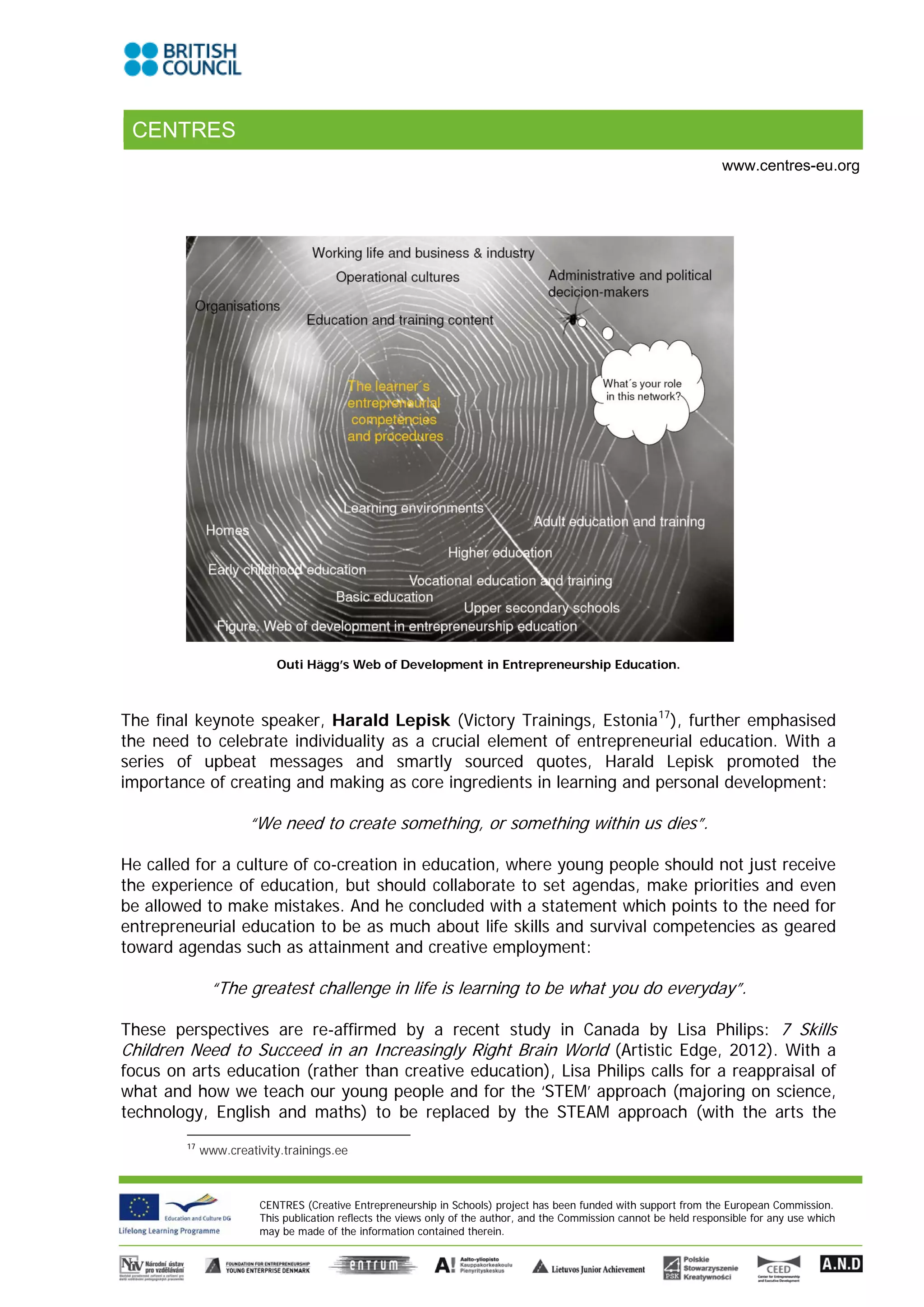 CENTRES
                                                                                                                      www.centres-eu.org




                           Outi Hägg’s Web of Development in Entrepreneurship Education.



The final keynote speaker, Harald Lepisk (Victory Trainings, Estonia 17), further emphasised
the need to celebrate individuality as a crucial element of entrepreneurial education. With a
series of upbeat messages and smartly sourced quotes, Harald Lepisk promoted the
importance of creating and making as core ingredients in learning and personal development:

                     “We need to create something, or something within us dies”.

He called for a culture of co-creation in education, where young people should not just receive
the experience of education, but should collaborate to set agendas, make priorities and even
be allowed to make mistakes. And he concluded with a statement which points to the need for
entrepreneurial education to be as much about life skills and survival competencies as geared
toward agendas such as attainment and creative employment:

               “The greatest challenge in life is learning to be what you do everyday”.

These perspectives are re-affirmed by a recent study in Canada by Lisa Philips: 7 Skills
Children Need to Succeed in an Increasingly Right Brain World (Artistic Edge, 2012). With a
focus on arts education (rather than creative education), Lisa Philips calls for a reappraisal of
what and how we teach our young people and for the ‘STEM’ approach (majoring on science,
technology, English and maths) to be replaced by the STEAM approach (with the arts the
        17
             www.creativity.trainings.ee



                       CENTRES (Creative Entrepreneurship in Schools) project has been funded with support from the European Commission.
                       This publication reflects the views only of the author, and the Commission cannot be held responsible for any use which
                       may be made of the information contained therein.
 