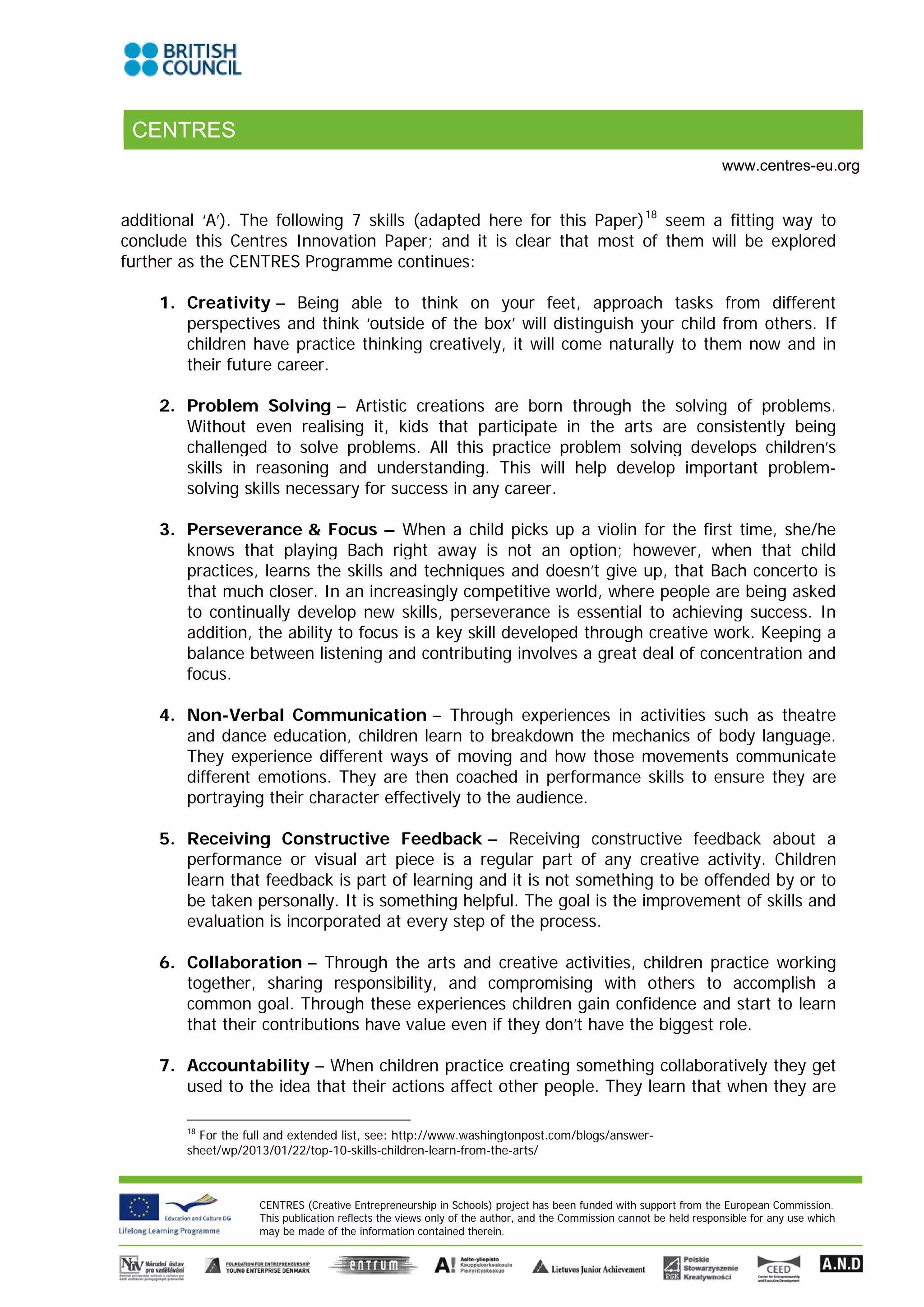 CENTRES
                                                                                                                   www.centres-eu.org


additional ‘A’). The following 7 skills (adapted here for this Paper) 18 seem a fitting way to
conclude this Centres Innovation Paper; and it is clear that most of them will be explored
further as the CENTRES Programme continues:

     1. Creativity – Being able to think on your feet, approach tasks from different
        perspectives and think ‘outside of the box’ will distinguish your child from others. If
        children have practice thinking creatively, it will come naturally to them now and in
        their future career.

     2. Problem Solving – Artistic creations are born through the solving of problems.
        Without even realising it, kids that participate in the arts are consistently being
        challenged to solve problems. All this practice problem solving develops children’s
        skills in reasoning and understanding. This will help develop important problem-
        solving skills necessary for success in any career.

     3. Perseverance & Focus – When a child picks up a violin for the first time, she/he
        knows that playing Bach right away is not an option; however, when that child
        practices, learns the skills and techniques and doesn’t give up, that Bach concerto is
        that much closer. In an increasingly competitive world, where people are being asked
        to continually develop new skills, perseverance is essential to achieving success. In
        addition, the ability to focus is a key skill developed through creative work. Keeping a
        balance between listening and contributing involves a great deal of concentration and
        focus.

     4. Non-Verbal Communication – Through experiences in activities such as theatre
        and dance education, children learn to breakdown the mechanics of body language.
        They experience different ways of moving and how those movements communicate
        different emotions. They are then coached in performance skills to ensure they are
        portraying their character effectively to the audience.

     5. Receiving Constructive Feedback – Receiving constructive feedback about a
        performance or visual art piece is a regular part of any creative activity. Children
        learn that feedback is part of learning and it is not something to be offended by or to
        be taken personally. It is something helpful. The goal is the improvement of skills and
        evaluation is incorporated at every step of the process.

     6. Collaboration – Through the arts and creative activities, children practice working
        together, sharing responsibility, and compromising with others to accomplish a
        common goal. Through these experiences children gain confidence and start to learn
        that their contributions have value even if they don’t have the biggest role.

     7. Accountability – When children practice creating something collaboratively they get
        used to the idea that their actions affect other people. They learn that when they are

        18
           For the full and extended list, see: http://www.washingtonpost.com/blogs/answer-
        sheet/wp/2013/01/22/top-10-skills-children-learn-from-the-arts/



                    CENTRES (Creative Entrepreneurship in Schools) project has been funded with support from the European Commission.
                    This publication reflects the views only of the author, and the Commission cannot be held responsible for any use which
                    may be made of the information contained therein.
 
