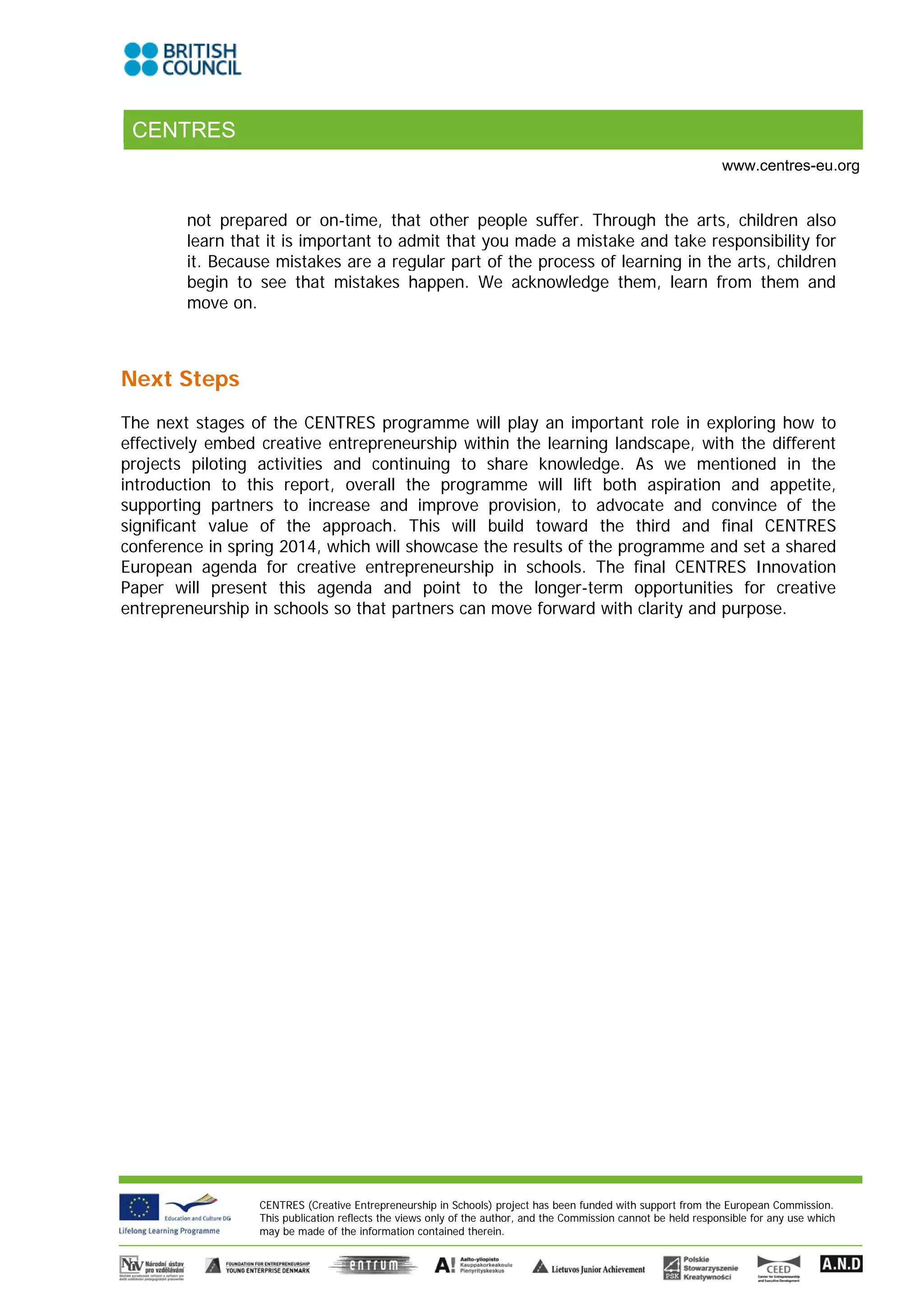 CENTRES
                                                                                                                 www.centres-eu.org


        not prepared or on-time, that other people suffer. Through the arts, children also
        learn that it is important to admit that you made a mistake and take responsibility for
        it. Because mistakes are a regular part of the process of learning in the arts, children
        begin to see that mistakes happen. We acknowledge them, learn from them and
        move on.



Next Steps
The next stages of the CENTRES programme will play an important role in exploring how to
effectively embed creative entrepreneurship within the learning landscape, with the different
projects piloting activities and continuing to share knowledge. As we mentioned in the
introduction to this report, overall the programme will lift both aspiration and appetite,
supporting partners to increase and improve provision, to advocate and convince of the
significant value of the approach. This will build toward the third and final CENTRES
conference in spring 2014, which will showcase the results of the programme and set a shared
European agenda for creative entrepreneurship in schools. The final CENTRES Innovation
Paper will present this agenda and point to the longer-term opportunities for creative
entrepreneurship in schools so that partners can move forward with clarity and purpose.




                  CENTRES (Creative Entrepreneurship in Schools) project has been funded with support from the European Commission.
                  This publication reflects the views only of the author, and the Commission cannot be held responsible for any use which
                  may be made of the information contained therein.
 