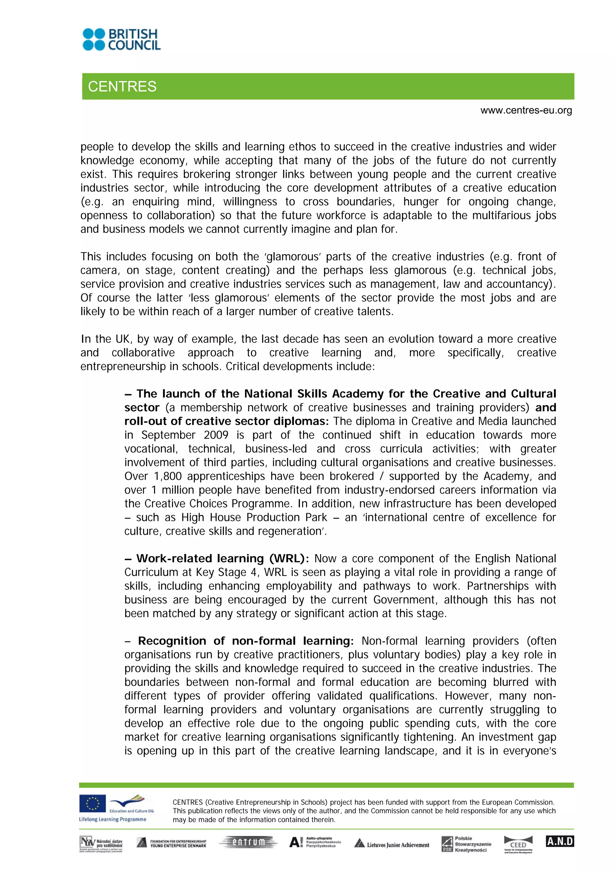 CENTRES
                                                                                                                 www.centres-eu.org


people to develop the skills and learning ethos to succeed in the creative industries and wider
knowledge economy, while accepting that many of the jobs of the future do not currently
exist. This requires brokering stronger links between young people and the current creative
industries sector, while introducing the core development attributes of a creative education
(e.g. an enquiring mind, willingness to cross boundaries, hunger for ongoing change,
openness to collaboration) so that the future workforce is adaptable to the multifarious jobs
and business models we cannot currently imagine and plan for.

This includes focusing on both the ‘glamorous’ parts of the creative industries (e.g. front of
camera, on stage, content creating) and the perhaps less glamorous (e.g. technical jobs,
service provision and creative industries services such as management, law and accountancy).
Of course the latter ‘less glamorous’ elements of the sector provide the most jobs and are
likely to be within reach of a larger number of creative talents.

In the UK, by way of example, the last decade has seen an evolution toward a more creative
and collaborative approach to creative learning and, more specifically, creative
entrepreneurship in schools. Critical developments include:

        – The launch of the National Skills Academy for the Creative and Cultural
        sector (a membership network of creative businesses and training providers) and
        roll-out of creative sector diplomas: The diploma in Creative and Media launched
        in September 2009 is part of the continued shift in education towards more
        vocational, technical, business-led and cross curricula activities; with greater
        involvement of third parties, including cultural organisations and creative businesses.
        Over 1,800 apprenticeships have been brokered / supported by the Academy, and
        over 1 million people have benefited from industry-endorsed careers information via
        the Creative Choices Programme. In addition, new infrastructure has been developed
        – such as High House Production Park – an ‘international centre of excellence for
        culture, creative skills and regeneration’.

        – Work-related learning (WRL): Now a core component of the English National
        Curriculum at Key Stage 4, WRL is seen as playing a vital role in providing a range of
        skills, including enhancing employability and pathways to work. Partnerships with
        business are being encouraged by the current Government, although this has not
        been matched by any strategy or significant action at this stage.

        – Recognition of non-formal learning: Non-formal learning providers (often
        organisations run by creative practitioners, plus voluntary bodies) play a key role in
        providing the skills and knowledge required to succeed in the creative industries. The
        boundaries between non-formal and formal education are becoming blurred with
        different types of provider offering validated qualifications. However, many non-
        formal learning providers and voluntary organisations are currently struggling to
        develop an effective role due to the ongoing public spending cuts, with the core
        market for creative learning organisations significantly tightening. An investment gap
        is opening up in this part of the creative learning landscape, and it is in everyone’s



                  CENTRES (Creative Entrepreneurship in Schools) project has been funded with support from the European Commission.
                  This publication reflects the views only of the author, and the Commission cannot be held responsible for any use which
                  may be made of the information contained therein.
 