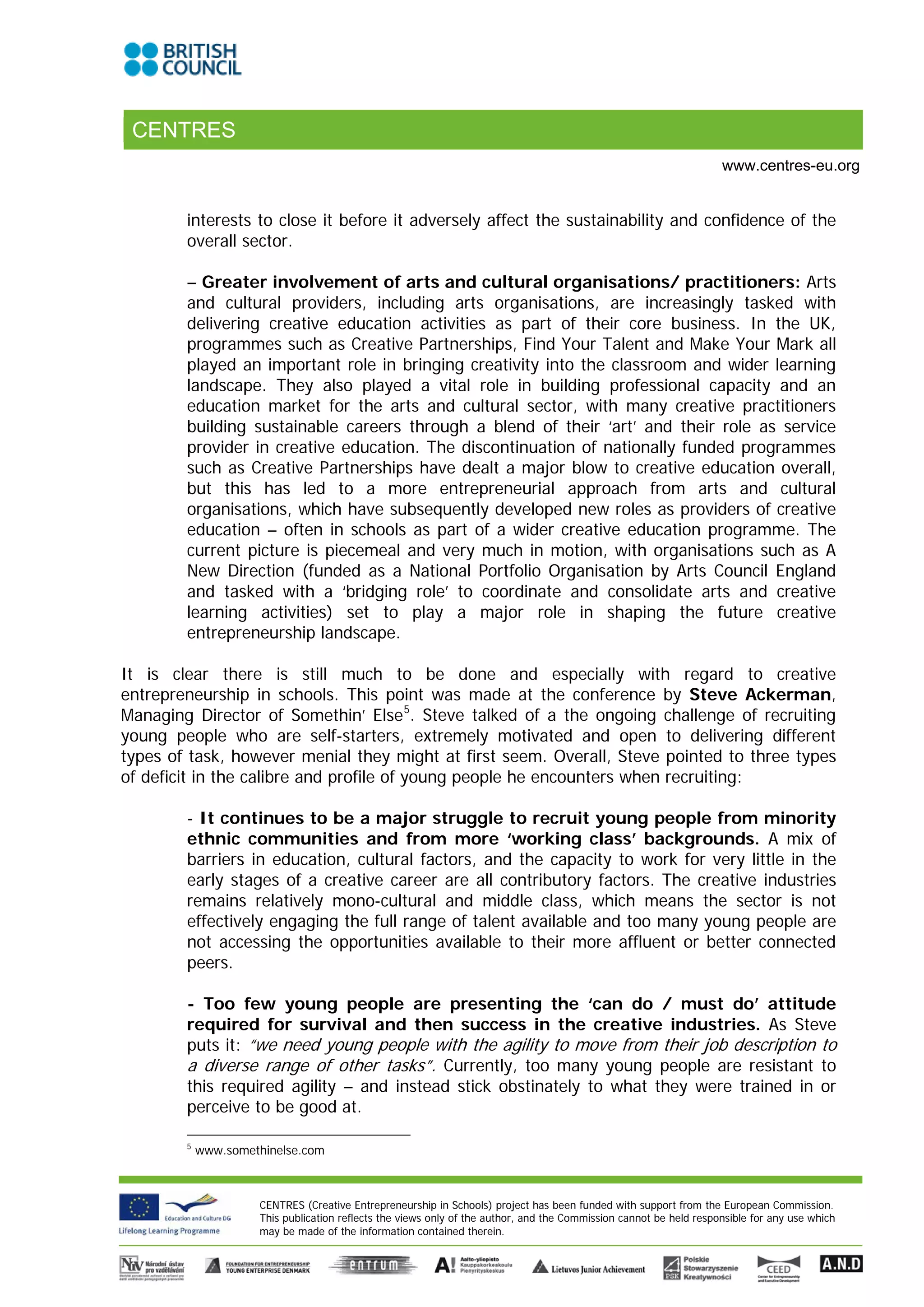 CENTRES
                                                                                                                    www.centres-eu.org


        interests to close it before it adversely affect the sustainability and confidence of the
        overall sector.

        – Greater involvement of arts and cultural organisations/ practitioners: Arts
        and cultural providers, including arts organisations, are increasingly tasked with
        delivering creative education activities as part of their core business. In the UK,
        programmes such as Creative Partnerships, Find Your Talent and Make Your Mark all
        played an important role in bringing creativity into the classroom and wider learning
        landscape. They also played a vital role in building professional capacity and an
        education market for the arts and cultural sector, with many creative practitioners
        building sustainable careers through a blend of their ‘art’ and their role as service
        provider in creative education. The discontinuation of nationally funded programmes
        such as Creative Partnerships have dealt a major blow to creative education overall,
        but this has led to a more entrepreneurial approach from arts and cultural
        organisations, which have subsequently developed new roles as providers of creative
        education – often in schools as part of a wider creative education programme. The
        current picture is piecemeal and very much in motion, with organisations such as A
        New Direction (funded as a National Portfolio Organisation by Arts Council England
        and tasked with a ‘bridging role’ to coordinate and consolidate arts and creative
        learning activities) set to play a major role in shaping the future creative
        entrepreneurship landscape.

It is clear there is still much to be done and especially with regard to creative
entrepreneurship in schools. This point was made at the conference by Steve Ackerman,
Managing Director of Somethin’ Else 5. Steve talked of a the ongoing challenge of recruiting
young people who are self-starters, extremely motivated and open to delivering different
types of task, however menial they might at first seem. Overall, Steve pointed to three types
of deficit in the calibre and profile of young people he encounters when recruiting:

        - It continues to be a major struggle to recruit young people from minority
        ethnic communities and from more ‘working class’ backgrounds. A mix of
        barriers in education, cultural factors, and the capacity to work for very little in the
        early stages of a creative career are all contributory factors. The creative industries
        remains relatively mono-cultural and middle class, which means the sector is not
        effectively engaging the full range of talent available and too many young people are
        not accessing the opportunities available to their more affluent or better connected
        peers.

        - Too few young people are presenting the ‘can do / must do’ attitude
        required for survival and then success in the creative industries. As Steve
        puts it: “we need young people with the agility to move from their job description to
        a diverse range of other tasks”. Currently, too many young people are resistant to
        this required agility – and instead stick obstinately to what they were trained in or
        perceive to be good at.

        5
            www.somethinelse.com



                     CENTRES (Creative Entrepreneurship in Schools) project has been funded with support from the European Commission.
                     This publication reflects the views only of the author, and the Commission cannot be held responsible for any use which
                     may be made of the information contained therein.
 