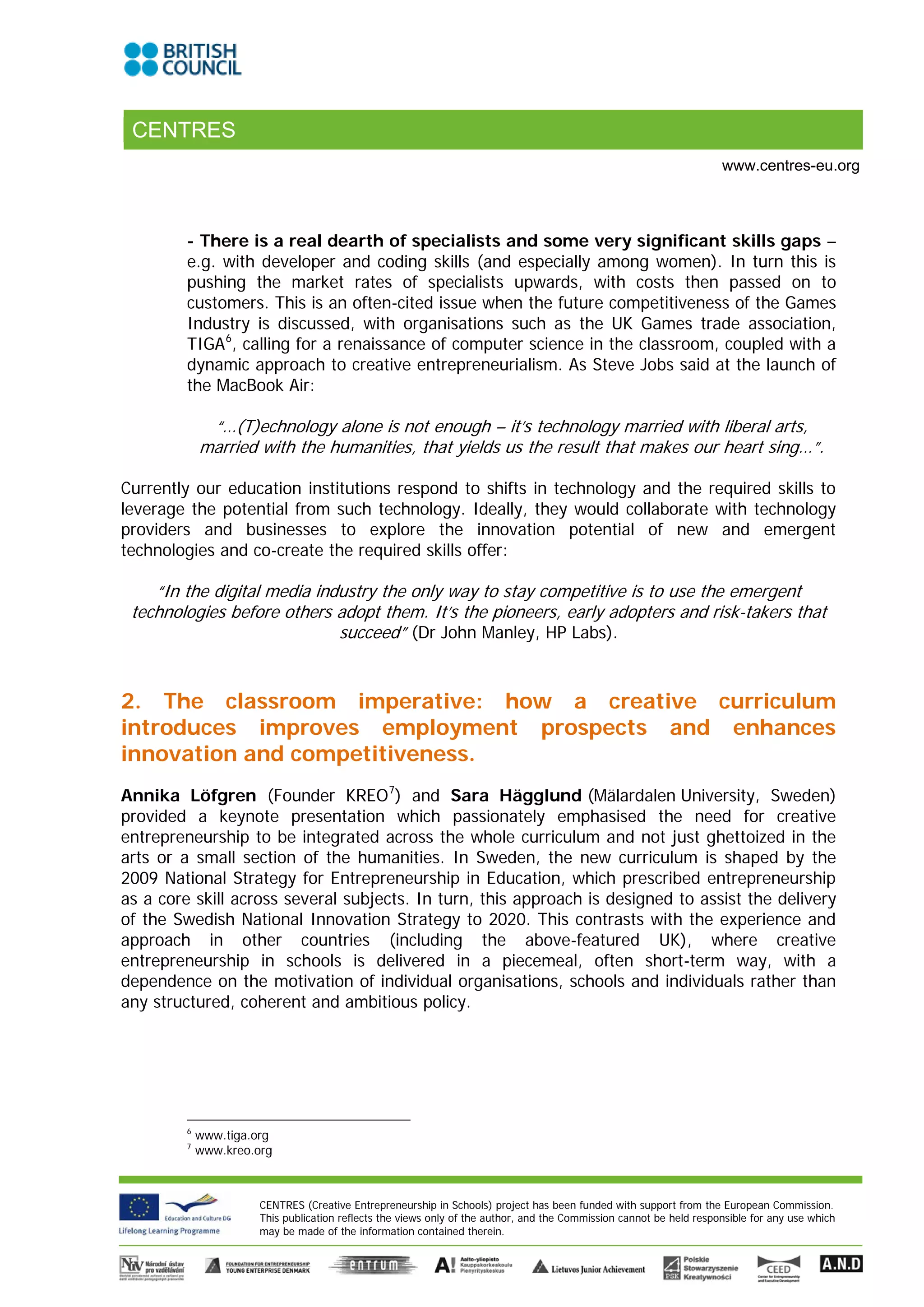 CENTRES
                                                                                                                      www.centres-eu.org



         - There is a real dearth of specialists and some very significant skills gaps –
         e.g. with developer and coding skills (and especially among women). In turn this is
         pushing the market rates of specialists upwards, with costs then passed on to
         customers. This is an often-cited issue when the future competitiveness of the Games
         Industry is discussed, with organisations such as the UK Games trade association,
         TIGA 6, calling for a renaissance of computer science in the classroom, coupled with a
         dynamic approach to creative entrepreneurialism. As Steve Jobs said at the launch of
         the MacBook Air:

              “…(T)echnology alone is not enough – it’s technology married with liberal arts,
             married with the humanities, that yields us the result that makes our heart sing…”.

Currently our education institutions respond to shifts in technology and the required skills to
leverage the potential from such technology. Ideally, they would collaborate with technology
providers and businesses to explore the innovation potential of new and emergent
technologies and co-create the required skills offer:

    “In the digital media industry the only way to stay competitive is to use the emergent
 technologies before others adopt them. It’s the pioneers, early adopters and risk-takers that
                             succeed” (Dr John Manley, HP Labs).


2. The classroom imperative: how a creative curriculum
introduces improves employment prospects and enhances
innovation and competitiveness.
Annika Löfgren (Founder KREO 7) and Sara Hägglund (Mälardalen University, Sweden)
provided a keynote presentation which passionately emphasised the need for creative
entrepreneurship to be integrated across the whole curriculum and not just ghettoized in the
arts or a small section of the humanities. In Sweden, the new curriculum is shaped by the
2009 National Strategy for Entrepreneurship in Education, which prescribed entrepreneurship
as a core skill across several subjects. In turn, this approach is designed to assist the delivery
of the Swedish National Innovation Strategy to 2020. This contrasts with the experience and
approach in other countries (including the above-featured UK), where creative
entrepreneurship in schools is delivered in a piecemeal, often short-term way, with a
dependence on the motivation of individual organisations, schools and individuals rather than
any structured, coherent and ambitious policy.




         6
             www.tiga.org
         7
             www.kreo.org



                       CENTRES (Creative Entrepreneurship in Schools) project has been funded with support from the European Commission.
                       This publication reflects the views only of the author, and the Commission cannot be held responsible for any use which
                       may be made of the information contained therein.
 
