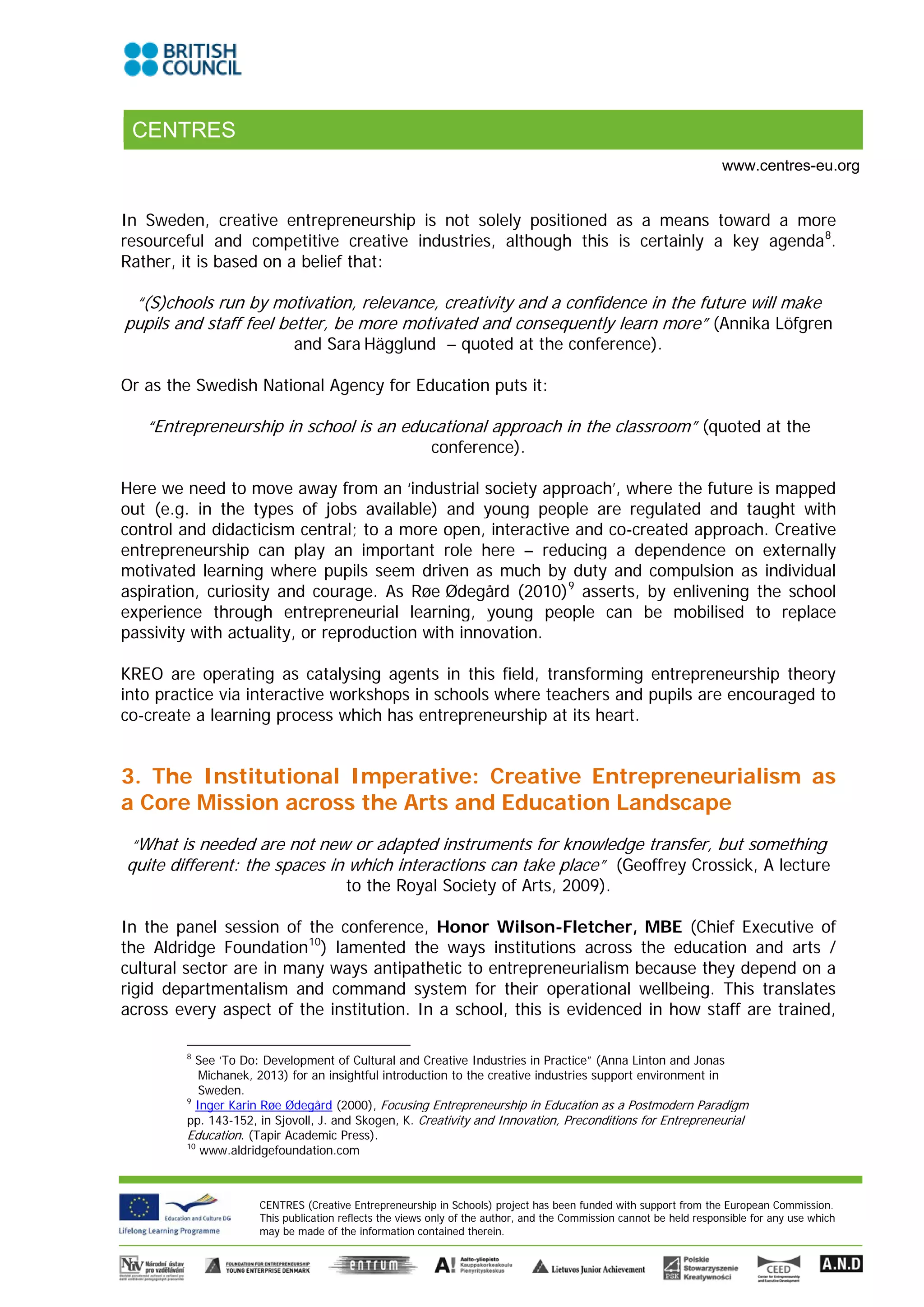 CENTRES
                                                                                                                    www.centres-eu.org


In Sweden, creative entrepreneurship is not solely positioned as a means toward a more
resourceful and competitive creative industries, although this is certainly a key agenda 8.
Rather, it is based on a belief that:

 “(S)chools run by motivation, relevance, creativity and a confidence in the future will make
pupils and staff feel better, be more motivated and consequently learn more” (Annika Löfgren
                            and Sara Hägglund – quoted at the conference).

Or as the Swedish National Agency for Education puts it:

   “Entrepreneurship in school is an educational approach in the classroom” (quoted at the
                                                        conference).

Here we need to move away from an ‘industrial society approach’, where the future is mapped
out (e.g. in the types of jobs available) and young people are regulated and taught with
control and didacticism central; to a more open, interactive and co-created approach. Creative
entrepreneurship can play an important role here – reducing a dependence on externally
motivated learning where pupils seem driven as much by duty and compulsion as individual
aspiration, curiosity and courage. As Røe Ødegård (2010) 9 asserts, by enlivening the school
experience through entrepreneurial learning, young people can be mobilised to replace
passivity with actuality, or reproduction with innovation.

KREO are operating as catalysing agents in this field, transforming entrepreneurship theory
into practice via interactive workshops in schools where teachers and pupils are encouraged to
co-create a learning process which has entrepreneurship at its heart.


3. The Institutional Imperative: Creative Entrepreneurialism as
a Core Mission across the Arts and Education Landscape
 “What is needed are not new or adapted instruments for knowledge transfer, but something
quite different: the spaces in which interactions can take place” (Geoffrey Crossick, A lecture
                                      to the Royal Society of Arts, 2009).

In the panel session of the conference, Honor Wilson-Fletcher, MBE (Chief Executive of
the Aldridge Foundation 10) lamented the ways institutions across the education and arts /
cultural sector are in many ways antipathetic to entrepreneurialism because they depend on a
rigid departmentalism and command system for their operational wellbeing. This translates
across every aspect of the institution. In a school, this is evidenced in how staff are trained,

        8
          See ‘To Do: Development of Cultural and Creative Industries in Practice” (Anna Linton and Jonas
           Michanek, 2013) for an insightful introduction to the creative industries support environment in
           Sweden.
        9
          Inger Karin Røe Ødegård (2000), Focusing Entrepreneurship in Education as a Postmodern Paradigm
        pp. 143-152, in Sjovoll, J. and Skogen, K. Creativity and Innovation, Preconditions for Entrepreneurial
        Education. (Tapir Academic Press).
        10
           www.aldridgefoundation.com



                     CENTRES (Creative Entrepreneurship in Schools) project has been funded with support from the European Commission.
                     This publication reflects the views only of the author, and the Commission cannot be held responsible for any use which
                     may be made of the information contained therein.
 