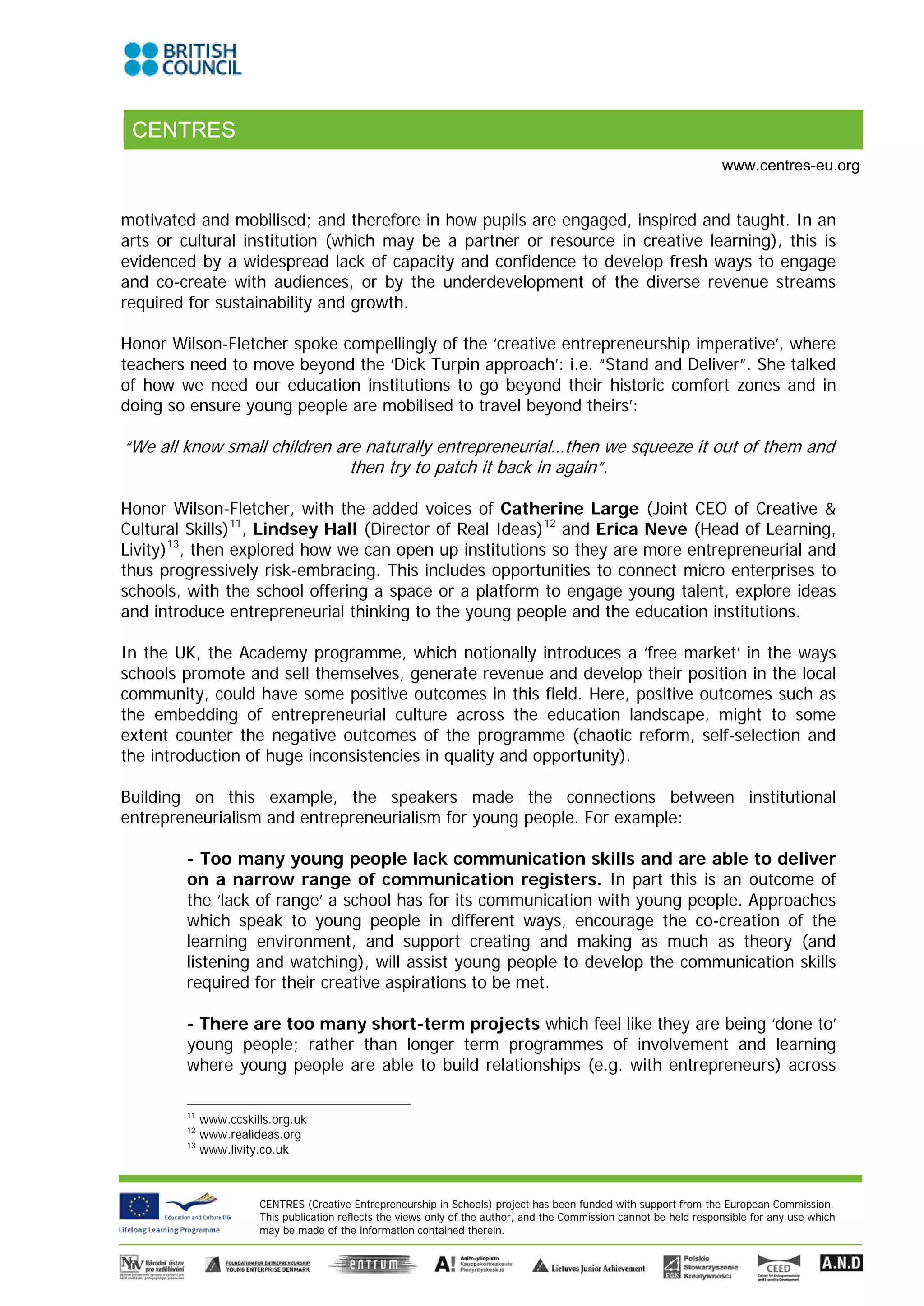 CENTRES
                                                                                                                      www.centres-eu.org


motivated and mobilised; and therefore in how pupils are engaged, inspired and taught. In an
arts or cultural institution (which may be a partner or resource in creative learning), this is
evidenced by a widespread lack of capacity and confidence to develop fresh ways to engage
and co-create with audiences, or by the underdevelopment of the diverse revenue streams
required for sustainability and growth.

Honor Wilson-Fletcher spoke compellingly of the ‘creative entrepreneurship imperative’, where
teachers need to move beyond the ‘Dick Turpin approach’: i.e. “Stand and Deliver”. She talked
of how we need our education institutions to go beyond their historic comfort zones and in
doing so ensure young people are mobilised to travel beyond theirs’:

“We all know small children are naturally entrepreneurial…then we squeeze it out of them and
                              then try to patch it back in again”.

Honor Wilson-Fletcher, with the added voices of Catherine Large (Joint CEO of Creative &
Cultural Skills) 11, Lindsey Hall (Director of Real Ideas) 12 and Erica Neve (Head of Learning,
Livity) 13, then explored how we can open up institutions so they are more entrepreneurial and
thus progressively risk-embracing. This includes opportunities to connect micro enterprises to
schools, with the school offering a space or a platform to engage young talent, explore ideas
and introduce entrepreneurial thinking to the young people and the education institutions.

In the UK, the Academy programme, which notionally introduces a ‘free market’ in the ways
schools promote and sell themselves, generate revenue and develop their position in the local
community, could have some positive outcomes in this field. Here, positive outcomes such as
the embedding of entrepreneurial culture across the education landscape, might to some
extent counter the negative outcomes of the programme (chaotic reform, self-selection and
the introduction of huge inconsistencies in quality and opportunity).

Building on this example, the speakers made the connections between institutional
entrepreneurialism and entrepreneurialism for young people. For example:

        - Too many young people lack communication skills and are able to deliver
        on a narrow range of communication registers. In part this is an outcome of
        the ‘lack of range’ a school has for its communication with young people. Approaches
        which speak to young people in different ways, encourage the co-creation of the
        learning environment, and support creating and making as much as theory (and
        listening and watching), will assist young people to develop the communication skills
        required for their creative aspirations to be met.

        - There are too many short-term projects which feel like they are being ‘done to’
        young people; rather than longer term programmes of involvement and learning
        where young people are able to build relationships (e.g. with entrepreneurs) across

        11
             www.ccskills.org.uk
        12
             www.realideas.org
        13
             www.livity.co.uk



                       CENTRES (Creative Entrepreneurship in Schools) project has been funded with support from the European Commission.
                       This publication reflects the views only of the author, and the Commission cannot be held responsible for any use which
                       may be made of the information contained therein.
 