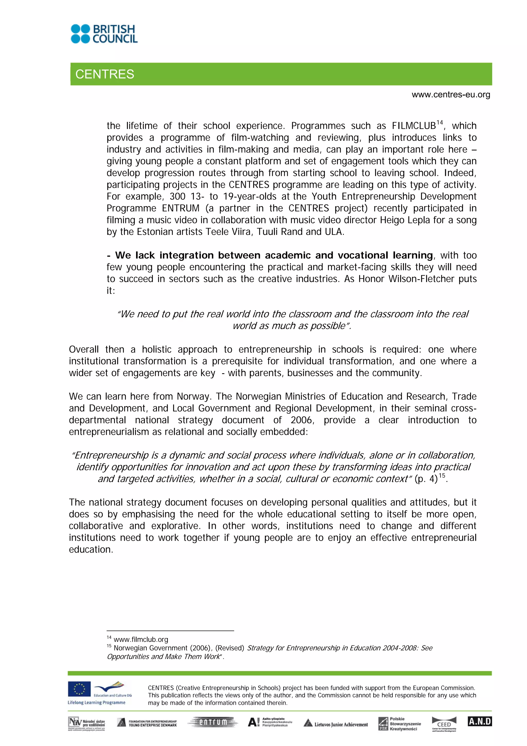 CENTRES
                                                                                                                   www.centres-eu.org


        the lifetime of their school experience. Programmes such as FILMCLUB 14, which
        provides a programme of film-watching and reviewing, plus introduces links to
        industry and activities in film-making and media, can play an important role here –
        giving young people a constant platform and set of engagement tools which they can
        develop progression routes through from starting school to leaving school. Indeed,
        participating projects in the CENTRES programme are leading on this type of activity.
        For example, 300 13- to 19-year-olds at the Youth Entrepreneurship Development
        Programme ENTRUM (a partner in the CENTRES project) recently participated in
        filming a music video in collaboration with music video director Heigo Lepla for a song
        by the Estonian artists Teele Viira, Tuuli Rand and ULA.

        - We lack integration between academic and vocational learning, with too
        few young people encountering the practical and market-facing skills they will need
        to succeed in sectors such as the creative industries. As Honor Wilson-Fletcher puts
        it:

             “We need to put the real world into the classroom and the classroom into the real
                                       world as much as possible”.

Overall then a holistic approach to entrepreneurship in schools is required: one where
institutional transformation is a prerequisite for individual transformation, and one where a
wider set of engagements are key - with parents, businesses and the community.

We can learn here from Norway. The Norwegian Ministries of Education and Research, Trade
and Development, and Local Government and Regional Development, in their seminal cross-
departmental national strategy document of 2006, provide a clear introduction to
entrepreneurialism as relational and socially embedded:

“Entrepreneurship is a dynamic and social process where individuals, alone or in collaboration,
 identify opportunities for innovation and act upon these by transforming ideas into practical
      and targeted activities, whether in a social, cultural or economic context” (p. 4)15.

The national strategy document focuses on developing personal qualities and attitudes, but it
does so by emphasising the need for the whole educational setting to itself be more open,
collaborative and explorative. In other words, institutions need to change and different
institutions need to work together if young people are to enjoy an effective entrepreneurial
education.




        14
          www.filmclub.org
        15
          Norwegian Government (2006), (Revised) Strategy for Entrepreneurship in Education 2004-2008: See
        Opportunities and Make Them Work”.



                    CENTRES (Creative Entrepreneurship in Schools) project has been funded with support from the European Commission.
                    This publication reflects the views only of the author, and the Commission cannot be held responsible for any use which
                    may be made of the information contained therein.
 