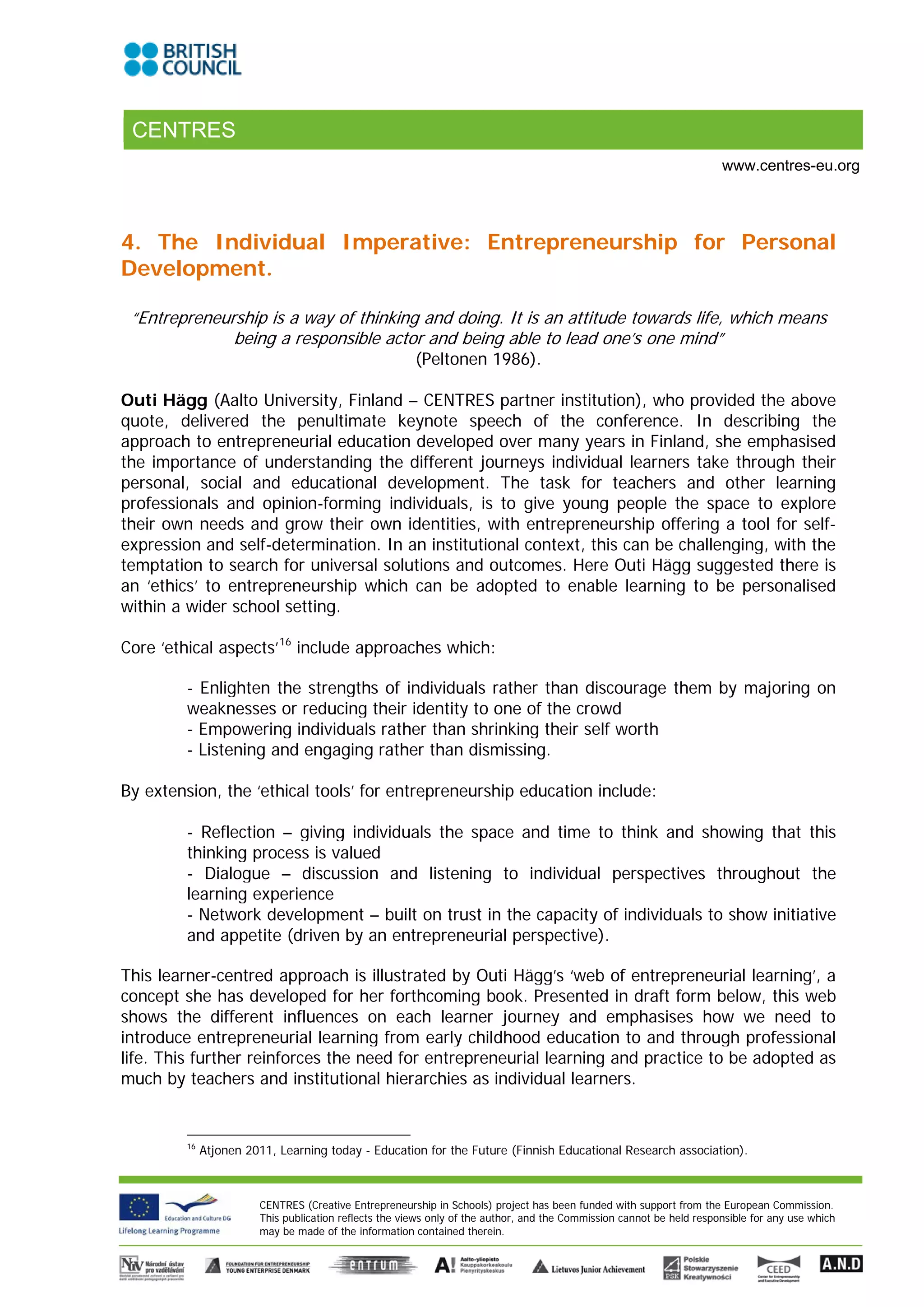 CENTRES
                                                                                                                      www.centres-eu.org




4. The Individual Imperative: Entrepreneurship for Personal
Development.

 “Entrepreneurship is a way of thinking and doing. It is an attitude towards life, which means
              being a responsible actor and being able to lead one’s one mind”
                                                       (Peltonen 1986).

Outi Hägg (Aalto University, Finland – CENTRES partner institution), who provided the above
quote, delivered the penultimate keynote speech of the conference. In describing the
approach to entrepreneurial education developed over many years in Finland, she emphasised
the importance of understanding the different journeys individual learners take through their
personal, social and educational development. The task for teachers and other learning
professionals and opinion-forming individuals, is to give young people the space to explore
their own needs and grow their own identities, with entrepreneurship offering a tool for self-
expression and self-determination. In an institutional context, this can be challenging, with the
temptation to search for universal solutions and outcomes. Here Outi Hägg suggested there is
an ‘ethics’ to entrepreneurship which can be adopted to enable learning to be personalised
within a wider school setting.

Core ‘ethical aspects’ 16 include approaches which:

        - Enlighten the strengths of individuals rather than discourage them by majoring on
        weaknesses or reducing their identity to one of the crowd
        - Empowering individuals rather than shrinking their self worth
        - Listening and engaging rather than dismissing.

By extension, the ‘ethical tools’ for entrepreneurship education include:

        - Reflection – giving individuals the space and time to think and showing that this
        thinking process is valued
        - Dialogue – discussion and listening to individual perspectives throughout the
        learning experience
        - Network development – built on trust in the capacity of individuals to show initiative
        and appetite (driven by an entrepreneurial perspective).

This learner-centred approach is illustrated by Outi Hägg’s ‘web of entrepreneurial learning’, a
concept she has developed for her forthcoming book. Presented in draft form below, this web
shows the different influences on each learner journey and emphasises how we need to
introduce entrepreneurial learning from early childhood education to and through professional
life. This further reinforces the need for entrepreneurial learning and practice to be adopted as
much by teachers and institutional hierarchies as individual learners.


        16
             Atjonen 2011, Learning today - Education for the Future (Finnish Educational Research association).



                       CENTRES (Creative Entrepreneurship in Schools) project has been funded with support from the European Commission.
                       This publication reflects the views only of the author, and the Commission cannot be held responsible for any use which
                       may be made of the information contained therein.
 