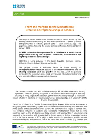 CENTRES
                                                                                                                 www.centres-eu.org




                From the Margins to the Mainstream?
                Creative Entrepreneurship in Schools


        This Paper is the second of three ‘State of Innovation’ Papers written by Tom
        Fleming Creative Consultancy1 for the British Council-led CENTRES (Creative
        Entrepreneurship in Schools) project 2012-14 (www.centres-eu.org). This
        paper was written following the second Centres conference, held in London in
        January 2013.

        CENTRES (Creative Entrepreneurship in Schools) is a multi-country
        project co-funded by the European Commission, British Council and
        eight organisations across Europe.

        CENTRES is being delivered in the Czech Republic, Denmark, Estonia,
        Lithuania, Finland, Poland, Slovenia and the UK.

        The project creates a European forum for issues relating to
        entrepreneurship education specific to the creative industries and for
        sharing innovation and best practice in this area. All of the partners
        involved in the consortium see a need for increased international networking
        and a combined European approach in this area.




  “The creative industries start with individual creativity. So, too, does every child’s learning
  experience. There is a growing recognition of the need to find practical ways of nurturing
   creativity at every stage in the education system: from the nursery through to secondary
school; whether in academic or vocational courses; on apprenticeships or at university” (DCMS
                                             Creative Britain 2008).

The recent conference – Creative Entrepreneurship in Schools: International Approaches –
brought together some leading experts and innovators in creative learning and education. For
young people and educationalists across Europe, this conference was staged at a critical time.
The combined influence of austerity and educational traditionalism mean that in some
countries (such as the UK, France and Italy) creative entrepreneurship in schools is being
squeezed to the margins, with schools finding it ever harder to deliver progressive learning
tools in the face of a return to STEM subjects and a reduction in spending on activities such as
creative learning and arts education. Yet at the same time, some countries (e.g. Sweden and


                  CENTRES (Creative Entrepreneurship in Schools) project has been funded with support from the European Commission.
                  This publication reflects the views only of the author, and the Commission cannot be held responsible for any use which
                  may be made of the information contained therein.
 