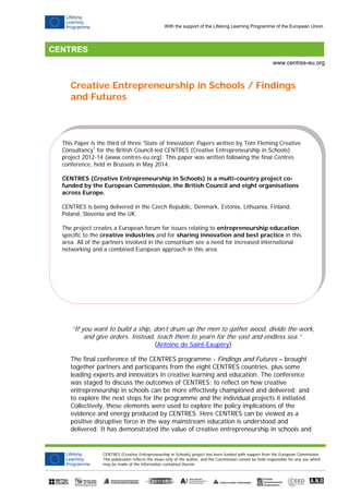 CENTRES (Creative Entrepreneurship in Schools) project has been funded with support from the European Commission.
This publication reflects the views only of the author, and the Commission cannot be held responsible for any use which
may be made of the information contained therein.
www.centres-eu.org
With the support of the Lifelong Learning Programme of the European Union
This Paper is the third of three ‘State of Innovation’ Papers written by Tom Fleming Creative
Consultancy1
for the British Council-led CENTRES (Creative Entrepreneurship in Schools)
project 2012-14 (www.centres-eu.org). This paper was written following the final Centres
conference, held in Brussels in May 2014.
CENTRES (Creative Entrepreneurship in Schools) is a multi-country project co-
funded by the European Commission, the British Council and eight organisations
across Europe.
CENTRES is being delivered in the Czech Republic, Denmark, Estonia, Lithuania, Finland,
Poland, Slovenia and the UK.
The project creates a European forum for issues relating to entrepreneurship education
specific to the creative industries and for sharing innovation and best practice in this
area. All of the partners involved in the consortium see a need for increased international
networking and a combined European approach in this area.
Creative Entrepreneurship in Schools / Findings
and Futures
“If you want to build a ship, don’t drum up the men to gather wood, divide the work,
and give orders. Instead, teach them to yearn for the vast and endless sea.”
(Antoine de Saint-Exupéry)
The final conference of the CENTRES programme - Findings and Futures – brought
together partners and participants from the eight CENTRES countries, plus some
leading experts and innovators in creative learning and education. The conference
was staged to discuss the outcomes of CENTRES; to reflect on how creative
entrepreneurship in schools can be more effectively championed and delivered; and
to explore the next steps for the programme and the individual projects it initiated.
Collectively, these elements were used to explore the policy implications of the
evidence and energy produced by CENTRES. Here CENTRES can be viewed as a
positive disruptive force in the way mainstream education is understood and
delivered. It has demonstrated the value of creative entrepreneurship in schools and
 