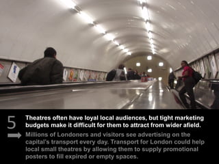 5 Millions of Londoners and visitors see advertising on the
capital’s transport every day. Transport for London could help
local small theatres by allowing them to supply promotional
posters to fill expired or empty spaces.
Theatres often have loyal local audiences, but tight marketing
budgets make it difficult for them to attract from wider afield.
 