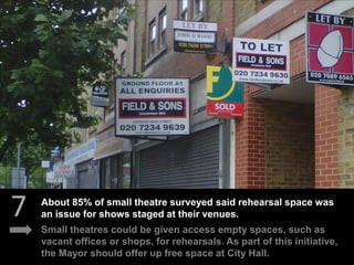 7
Small theatres could be given access empty spaces, such as
vacant offices or shops, for rehearsals. As part of this initiative,
the Mayor should offer up free space at City Hall.
About 85% of small theatre surveyed said rehearsal space was
an issue for shows staged at their venues.
 