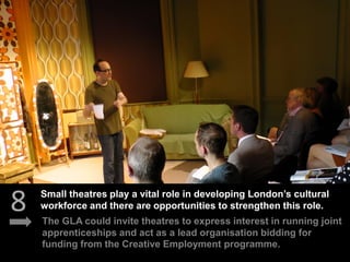 8 The GLA could invite theatres to express interest in running joint
apprenticeships and act as a lead organisation bidding for
funding from the Creative Employment programme.
Small theatres play a vital role in developing London’s cultural
workforce and there are opportunities to strengthen this role.
 