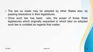 • The law so made may be adopted by other States also, by
passing resolutions in their legislatures.
• Once such law has been ade, the power of those State
legislatures which originally requested or which later on adopted
such law is curtailed as regards that matter;
6/1/2021 Vidya A R 10
 