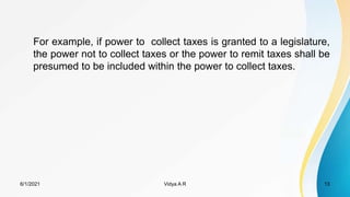 For example, if power to collect taxes is granted to a legislature,
the power not to collect taxes or the power to remit taxes shall be
presumed to be included within the power to collect taxes.
6/1/2021 Vidya A R 13
 