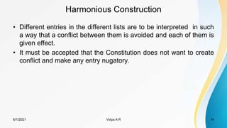 Harmonious Construction
• Different entries in the different lists are to be interpreted in such
a way that a conflict between them is avoided and each of them is
given effect.
• It must be accepted that the Constitution does not want to create
conflict and make any entry nugatory.
6/1/2021 Vidya A R 14
 