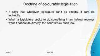 Doctrine of colourable legislation
• It says that ‘whatever legislature can’t do directly, it cant do
indirectly.’
• When a legislature seeks to do something in an indirect manner
what it cannot do directly, the court struck such law.
6/1/2021 Vidya A R 16
 